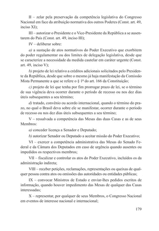 II – zelar pela preservação da competência legislativa do Congresso
Nacional em face da atribuição normativa dos outros Poderes (Const. art. 49,
inciso XI);
     III – autorizar o Presidente e o Vice-Presidente da República a se ausen-
tarem do País (Const. art. 49, inciso III);
     IV – deliberar sobre:
      a) a sustação de atos normativos do Poder Executivo que exorbitem
do poder regulamentar ou dos limites de delegação legislativa, desde que
se caracterize a necessidade da medida cautelar em caráter urgente (Const.
art. 49, inciso V);
      b) projeto de lei relativo a créditos adicionais solicitados pelo Presiden-
te da República, desde que sobre o mesmo já haja manifestação da Comissão
Mista Permanente a que se refere o § 1º do art. 166 da Constituição;
      c) projeto de lei que tenha por fim prorrogar prazo de lei, se o término
de sua vigência deva ocorrer durante o período de recesso ou nos dez dias
úteis subsequentes a seu término;
     d) tratado, convênio ou acordo internacional, quando o término do pra-
zo, no qual o Brasil deva sobre ele se manifestar, ocorrer durante o período
de recesso ou nos dez dias úteis subsequentes a seu término;
   V – ressalvada a competência das Mesas das duas Casas e as de seus
Membros:
     a) conceder licença a Senador e Deputado;
     b) autorizar Senador ou Deputado a aceitar missão do Poder Executivo;
     VI – exercer a competência administrativa das Mesas do Senado Fe-
deral e da Câmara dos Deputados em caso de urgência quando ausentes ou
impedidos os respectivos membros;
    VII – fiscalizar e controlar os atos do Poder Executivo, incluídos os da
administração indireta;
     VIII – receber petições, reclamações, representações ou queixas de qual-
quer pessoa contra atos ou omissões das autoridades ou entidades públicas;
      IX – convocar Ministros de Estado e enviar-lhes pedidos escritos de
informação, quando houver impedimento das Mesas de qualquer das Casas
interessadas;
    X – representar, por qualquer de seus Membros, o Congresso Nacional
em eventos de interesse nacional e internacional;

                                                                             179
 
