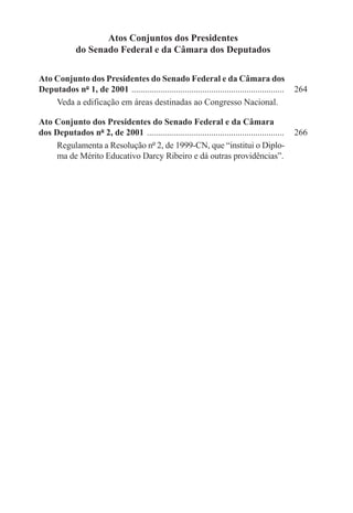 Atos Conjuntos dos Presidentes
              do Senado Federal e da Câmara dos Deputados

Ato Conjunto dos Presidentes do Senado Federal e da Câmara dos
Deputados nº 1, de 2001 . ....................................................................   264
    Veda a edificação em áreas destinadas ao Congresso Nacional.

Ato Conjunto dos Presidentes do Senado Federal e da Câmara
dos Deputados nº 2, de 2001 ...............................................................	 266
     Regulamenta a Resolução nº 2, de 1999-CN, que “institui o Diplo-
     ma de Mérito Educativo Darcy Ribeiro e dá outras providências”.
 