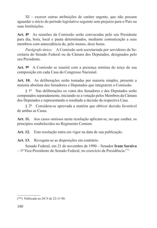 XI – exercer outras atribuições de caráter urgente, que não possam
aguardar o início do período legislativo seguinte sem prejuízo para o País ou
suas Instituições.

Art. 8º  As reuniões da Comissão serão convocadas pelo seu Presidente
para dia, hora, local e pauta determinados, mediante comunicação a seus
membros com antecedência de, pelo menos, doze horas.
     Parágrafo único.  A Comissão será secretariada por servidores da Se-
cretaria do Senado Federal ou da Câmara dos Deputados, designados pelo
seu Presidente.

Art. 9º  A Comissão se reunirá com a presença mínima do terço de sua
composição em cada Casa do Congresso Nacional.

Art. 10.  As deliberações serão tomadas por maioria simples, presente a
maioria absoluta dos Senadores e Deputados que integrarem a Comissão.
     § 1º  Nas deliberações os votos dos Senadores e dos Deputados serão
computados separadamente, iniciando-se a votação pelos Membros da Câmara
dos Deputados e representando o resultado a decisão da respectiva Casa.
     § 2º  Considera-se aprovada a matéria que obtiver decisão favorável
de ambas as Casas.

Art. 11.  Aos casos omissos nesta resolução aplicam-se, no que couber, os
princípios estabelecidos no Regimento Comum.

Art. 12.  Esta resolução entra em vigor na data de sua publicação.

Art. 13.  Revogam-se as disposições em contrário.
     Senado Federal, em 21 de novembro de 1990 – Senador Iram Saraiva
– 1º Vice-Presidente do Senado Federal, no exercício da Presidência.(**)




(**)  Publicada no DCN de 22-11-90.

180
 