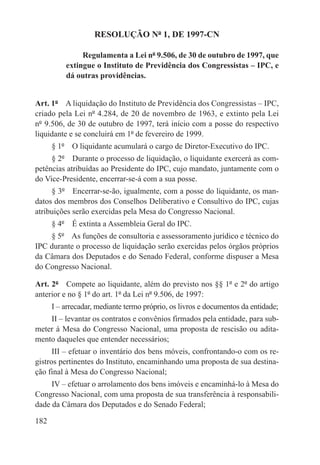 RESOLUÇÃO Nº 1, DE 1997-CN

               Regulamenta a Lei nº 9.506, de 30 de outubro de 1997, que
          extingue o Instituto de Previdência dos Congressistas – IPC, e
          dá outras providências.


Art. 1º  A liquidação do Instituto de Previdência dos Congressistas – IPC,
criado pela Lei nº 4.284, de 20 de novembro de 1963, e extinto pela Lei
nº 9.506, de 30 de outubro de 1997, terá início com a posse do respectivo
liquidante e se concluirá em 1º de fevereiro de 1999.
      § 1º  O liquidante acumulará o cargo de Diretor-Executivo do IPC.
     § 2º  Durante o processo de liquidação, o liquidante exercerá as com-
petências atribuídas ao Presidente do IPC, cujo mandato, juntamente com o
do Vice-Presidente, encerrar-se-á com a sua posse.
     § 3º  Encerrar-se-ão, igualmente, com a posse do liquidante, os man-
datos dos membros dos Conselhos Deliberativo e Consultivo do IPC, cujas
atribuições serão exercidas pela Mesa do Congresso Nacional.
      § 4º  É extinta a Assembleia Geral do IPC.
    § 5º  As funções de consultoria e assessoramento jurídico e técnico do
IPC durante o processo de liquidação serão exercidas pelos órgãos próprios
da Câmara dos Deputados e do Senado Federal, conforme dispuser a Mesa
do Congresso Nacional.

Art. 2º  Compete ao liquidante, além do previsto nos §§ 1º e 2º do artigo
anterior e no § 1º do art. 1º da Lei nº 9.506, de 1997:
      I – arrecadar, mediante termo próprio, os livros e documentos da entidade;
    II – levantar os contratos e convênios firmados pela entidade, para sub-
meter à Mesa do Congresso Nacional, uma proposta de rescisão ou adita-
mento daqueles que entender necessários;
      III – efetuar o inventário dos bens móveis, confrontando-o com os re-
gistros pertinentes do Instituto, encaminhando uma proposta de sua destina-
ção final à Mesa do Congresso Nacional;
     IV – efetuar o arrolamento dos bens imóveis e encaminhá-lo à Mesa do
Congresso Nacional, com uma proposta de sua transferência à responsabili-
dade da Câmara dos Deputados e do Senado Federal;

182
 