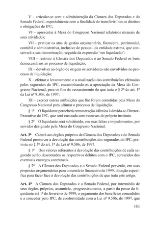 V – articular-se com a administração da Câmara dos Deputados e do
Senado Federal, especialmente com a finalidade de transferir-lhes os direitos
e obrigações do IPC;
     VI – apresentar à Mesa do Congresso Nacional relatórios mensais de
suas atividades;
     VII – praticar os atos de gestão orçamentária, financeira, patrimonial,
contábil e administrativa, inclusive de pessoal, da entidade extinta, que con-
servará a sua denominação, seguida da expressão “em liquidação”;
     VIII – restituir à Câmara dos Deputados e ao Senado Federal os bens
desnecessários ao processo de liquidação;
     IX – devolver ao órgão de origem os servidores não envolvidos no pro-
cesso de liquidação;
     X – efetuar o levantamento e a atualização das contribuições efetuadas
pelos segurados do IPC, encaminhando-os à apreciação da Mesa do Con-
gresso Nacional, para os fins do ressarcimento de que trata o § 5º do art. 1º
da Lei nº 9.506, de 1997;
     XI – exercer outras atribuições que lhe forem cometidas pela Mesa do
Congresso Nacional para ultimar o processo de liquidação.
     § 1º  O liquidante perceberá remuneração idêntica à devida ao Diretor-
Executivo do IPC, que será custeada com recursos do próprio instituto.
     § 2º  O liquidante será substituído, em suas faltas e impedimentos, por
servidor designado pela Mesa do Congresso Nacional.

Art. 3º  Caberá aos órgãos próprios da Câmara dos Deputados e do Senado
Federal promover a devolução das contribuições dos segurados do IPC, pre-
vista no § 5º do art. 1º da Lei nº 9.506, de 1997.
      § 1º  Dos valores referentes à devolução das contribuições de cada se-
gurado serão descontados os respectivos débitos com o IPC, acrescidos dos
eventuais encargos contratuais.
      § 2º  A Câmara dos Deputados e o Senado Federal preverão, em suas
propostas orçamentárias para o exercício financeiro de 1999, dotação especí-
fica para fazer face à devolução das contribuições de que trata este artigo.

Art. 4º  A Câmara dos Deputados e o Senado Federal, por intermédio de
seus órgãos próprios, assumirão, progressivamente, a partir da posse do li-
quidante até 1º de fevereiro de 1999, o pagamento dos benefícios concedidos
e a conceder pelo IPC, de conformidade com a Lei nº 9.506, de 1997, que

                                                                          183
 