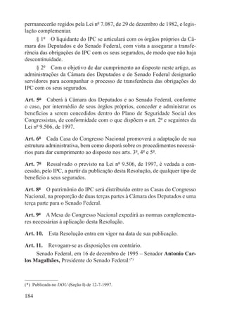 permanecerão regidos pela Lei nº 7.087, de 29 de dezembro de 1982, e legis-
lação complementar.
     § 1º  O liquidante do IPC se articulará com os órgãos próprios da Câ-
mara dos Deputados e do Senado Federal, com vista a assegurar a transfe-
rência das obrigações do IPC com os seus segurados, de modo que não haja
descontinuidade.
     § 2º  Com o objetivo de dar cumprimento ao disposto neste artigo, as
administrações da Câmara dos Deputados e do Senado Federal designarão
servidores para acompanhar o processo de transferência das obrigações do
IPC com os seus segurados.

Art. 5º  Caberá à Câmara dos Deputados e ao Senado Federal, conforme
o caso, por intermédio de seus órgãos próprios, conceder e administrar os
benefícios a serem concedidos dentro do Plano de Seguridade Social dos
Congressistas, de conformidade com o que dispõem o art. 2º e seguintes da
Lei nº 9.506, de 1997.

Art. 6º  Cada Casa do Congresso Nacional promoverá a adaptação de sua
estrutura administrativa, bem como disporá sobre os procedimentos necessá-
rios para dar cumprimento ao disposto nos arts. 3º, 4º e 5º.

Art. 7º  Ressalvado o previsto na Lei nº 9.506, de 1997, é vedada a con-
cessão, pelo IPC, a partir da publicação desta Resolução, de qualquer tipo de
benefício a seus segurados.

Art. 8º  O patrimônio do IPC será distribuído entre as Casas do Congresso
Nacional, na proporção de duas terças partes à Câmara dos Deputados e uma
terça parte para o Senado Federal.

Art. 9º  A Mesa do Congresso Nacional expedirá as normas complementa-
res necessárias à aplicação desta Resolução.

Art. 10.  Esta Resolução entra em vigor na data de sua publicação.

Art. 11.  Revogam-se as disposições em contrário.
     Senado Federal, em 16 de dezembro de 1995 – Senador Antonio Car-
los Magalhães, Presidente do Senado Federal.(*)



(*)  Publicada no DOU (Seção I) de 12-7-1997.

184
 