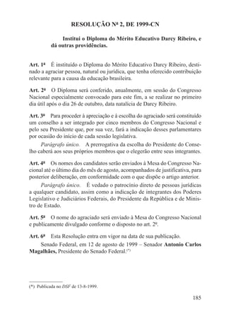 RESOLUÇÃO Nº 2, DE 1999-CN

               Institui o Diploma do Mérito Educativo Darcy Ribeiro, e
           dá outras providências.


Art. 1º  É instituído o Diploma do Mérito Educativo Darcy Ribeiro, desti-
nado a agraciar pessoa, natural ou jurídica, que tenha oferecido contribuição
relevante para a causa da educação brasileira.

Art. 2º  O Diploma será conferido, anualmente, em sessão do Congresso
Nacional especialmente convocado para este fim, a se realizar no primeiro
dia útil após o dia 26 de outubro, data natalícia de Darcy Ribeiro.

Art. 3º  Para proceder à apreciação e à escolha do agraciado será constituído
um conselho a ser integrado por cinco membros do Congresso Nacional e
pelo seu Presidente que, por sua vez, fará a indicação desses parlamentares
por ocasião do início de cada sessão legislativa.
     Parágrafo único.  A prerrogativa da escolha do Presidente do Conse-
lho caberá aos seus próprios membros que o elegerão entre seus integrantes.

Art. 4º  Os nomes dos candidatos serão enviados à Mesa do Congresso Na-
cional até o último dia do mês de agosto, acompanhados de justificativa, para
posterior deliberação, em conformidade com o que dispõe o artigo anterior.
     Parágrafo único.  É vedado o patrocínio direto de pessoas jurídicas
a qualquer candidato, assim como a indicação de integrantes dos Poderes
Legislativo e Judiciários Federais, do Presidente da República e de Minis-
tro de Estado.

Art. 5º  O nome do agraciado será enviado à Mesa do Congresso Nacional
e publicamente divulgado conforme o disposto no art. 2º.

Art. 6º  Esta Resolução entra em vigor na data de sua publicação.
     Senado Federal, em 12 de agosto de 1999 – Senador Antonio Carlos
Magalhães, Presidente do Senado Federal.(*)




(*)  Publicada no DSF de 13-8-1999.

                                                                         185
 
