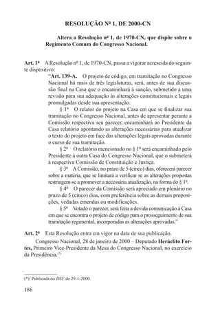 RESOLUÇÃO Nº 1, DE 2000-CN

               Altera a Resolução nº 1, de 1970-CN, que dispõe sobre o
           Regimento Comum do Congresso Nacional.


Art. 1º  A Resolução nº 1, de 1970-CN, passa a vigorar acrescida do seguin-
te dispositivo:
            “Art. 139-A.  O projeto de código, em tramitação no Congresso
            Nacional há mais de três legislaturas, será, antes de sua discus-
            são final na Casa que o encaminhará à sanção, submetido a uma
            revisão para sua adequação às alterações constitucionais e legais
            promulgadas desde sua apresentação.
                  § 1º  O relator do projeto na Casa em que se finalizar sua
            tramitação no Congresso Nacional, antes de apresentar perante a
            Comissão respectiva seu parecer, encaminhará ao Presidente da
            Casa relatório apontando as alterações necessárias para atualizar
            o texto do projeto em face das alterações legais aprovadas durante
            o curso de sua tramitação.
                  § 2º  O relatório mencionado no § 1º será encaminhado pelo
            Presidente à outra Casa do Congresso Nacional, que o submeterá
            à respectiva Comissão de Constituição e Justiça.
                  § 3º  A Comissão, no prazo de 5 (cinco) dias, oferecerá parecer
            sobre a matéria, que se limitará a verificar se as alterações propostas
            restringem-se a promover a necessária atualização, na forma do § 1º.
                  § 4º  O parecer da Comissão será apreciado em plenário no
            prazo de 5 (cinco) dias, com preferência sobre as demais proposi-
            ções, vedadas emendas ou modificações.
                  § 5º  Votado o parecer, será feita a devida comunicação à Casa
            em que se encontra o projeto de código para o prosseguimento de sua
            tramitação regimental, incorporadas as alterações aprovadas.”

Art. 2º  Esta Resolução entra em vigor na data de sua publicação.
      Congresso Nacional, 28 de janeiro de 2000 – Deputado Heráclito For-
tes, Primeiro Vice-Presidente da Mesa do Congresso Nacional, no exercício
da Presidência.(*)



(*)  Publicada no DSF de 29-1-2000.

186
 