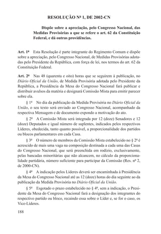 RESOLUÇÃO Nº 1, DE 2002-CN

             Dispõe sobre a apreciação, pelo Congresso Nacional, das
         Medidas Provisórias a que se refere o art. 62 da Constituição
         Federal, e dá outras providências.


Art. 1º  Esta Resolução é parte integrante do Regimento Comum e dispõe
sobre a apreciação, pelo Congresso Nacional, de Medidas Provisórias adota-
das pelo Presidente da República, com força de lei, nos termos do art. 62 da
Constituição Federal.

Art. 2º  Nas 48 (quarenta e oito) horas que se seguirem à publicação, no
Diário Oficial da União, de Medida Provisória adotada pelo Presidente da
República, a Presidência da Mesa do Congresso Nacional fará publicar e
distribuir avulsos da matéria e designará Comissão Mista para emitir parecer
sobre ela.
     § 1º  No dia da publicação da Medida Provisória no Diário Oficial da
União, o seu texto será enviado ao Congresso Nacional, acompanhado da
respectiva Mensagem e de documento expondo a motivação do ato.
     § 2º  A Comissão Mista será integrada por 12 (doze) Senadores e 12
(doze) Deputados e igual número de suplentes, indicados pelos respectivos
Líderes, obedecida, tanto quanto possível, a proporcionalidade dos partidos
ou blocos parlamentares em cada Casa.
     § 3º  O número de membros da Comissão Mista estabelecido no § 2º é
acrescido de mais uma vaga na composição destinada a cada uma das Casas
do Congresso Nacional, que será preenchida em rodízio, exclusivamente,
pelas bancadas minoritárias que não alcancem, no cálculo da proporciona-
lidade partidária, número suficiente para participar da Comissão (Res. nº 2,
de 2000-CN).
     § 4º  A indicação pelos Líderes deverá ser encaminhada à Presidência
da Mesa do Congresso Nacional até as 12 (doze) horas do dia seguinte ao da
publicação da Medida Provisória no Diário Oficial da União.
     § 5º  Esgotado o prazo estabelecido no § 4º, sem a indicação, o Presi-
dente da Mesa do Congresso Nacional fará a designação dos integrantes do
respectivo partido ou bloco, recaindo essa sobre o Líder e, se for o caso, os
Vice-Líderes.

188
 