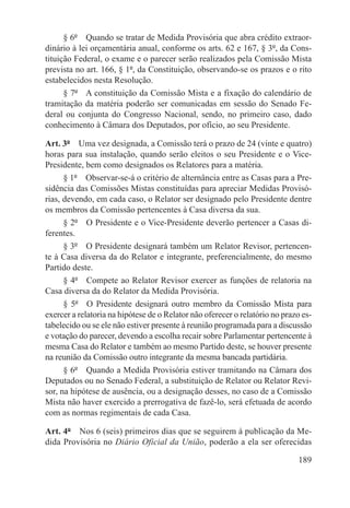 § 6º  Quando se tratar de Medida Provisória que abra crédito extraor-
dinário à lei orçamentária anual, conforme os arts. 62 e 167, § 3º, da Cons-
tituição Federal, o exame e o parecer serão realizados pela Comissão Mista
prevista no art. 166, § 1º, da Constituição, observando-se os prazos e o rito
estabelecidos nesta Resolução.
      § 7º  A constituição da Comissão Mista e a fixação do calendário de
tramitação da matéria poderão ser comunicadas em sessão do Senado Fe-
deral ou conjunta do Congresso Nacional, sendo, no primeiro caso, dado
conhecimento à Câmara dos Deputados, por ofício, ao seu Presidente.

Art. 3º  Uma vez designada, a Comissão terá o prazo de 24 (vinte e quatro)
horas para sua instalação, quando serão eleitos o seu Presidente e o Vice-
Presidente, bem como designados os Relatores para a matéria.
      § 1º  Observar-se-á o critério de alternância entre as Casas para a Pre-
sidência das Comissões Mistas constituídas para apreciar Medidas Provisó-
rias, devendo, em cada caso, o Relator ser designado pelo Presidente dentre
os membros da Comissão pertencentes à Casa diversa da sua.
      § 2º  O Presidente e o Vice-Presidente deverão pertencer a Casas di-
ferentes.
      § 3º  O Presidente designará também um Relator Revisor, pertencen-
te à Casa diversa da do Relator e integrante, preferencialmente, do mesmo
Partido deste.
      § 4º  Compete ao Relator Revisor exercer as funções de relatoria na
Casa diversa da do Relator da Medida Provisória.
      § 5º  O Presidente designará outro membro da Comissão Mista para
exercer a relatoria na hipótese de o Relator não oferecer o relatório no prazo es-
tabelecido ou se ele não estiver presente à reunião programada para a discussão
e votação do parecer, devendo a escolha recair sobre Parlamentar pertencente à
mesma Casa do Relator e também ao mesmo Partido deste, se houver presente
na reunião da Comissão outro integrante da mesma bancada partidária.
      § 6º  Quando a Medida Provisória estiver tramitando na Câmara dos
Deputados ou no Senado Federal, a substituição de Relator ou Relator Revi-
sor, na hipótese de ausência, ou a designação desses, no caso de a Comissão
Mista não haver exercido a prerrogativa de fazê-lo, será efetuada de acordo
com as normas regimentais de cada Casa.

Art. 4º  Nos 6 (seis) primeiros dias que se seguirem à publicação da Me-
dida Provisória no Diário Oficial da União, poderão a ela ser oferecidas

                                                                             189
 