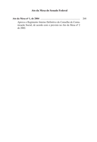 Ato da Mesa do Senado Federal

Ato da Mesa nº 1, de 2004 ..................................................................	 268
    Aprova o Regimento Interno Definitivo do Conselho de Comu-
    nicação Social, de acordo com o previsto no Ato da Mesa nº 2
    de 2002.
 