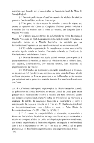 emendas, que deverão ser protocolizadas na Secretaria-Geral da Mesa do
Senado Federal.
        § 1º Somente poderão ser oferecidas emendas às Medidas Provisórias
perante a Comissão Mista, na forma deste artigo.
        § 2º No prazo de oferecimento de emendas, o autor de projeto sob
exame de qualquer das Casas do Congresso Nacional poderá solicitar à
Comissão que ele tramite, sob a forma de emenda, em conjunto com a
Medida Provisória.
        § 3º O projeto que, nos termos do § 2º, tramitar na forma de emenda à
Medida Provisória, ao final da apreciação desta, será declarado prejudicado e
arquivado, exceto se a Medida Provisória for rejeitada por ser
inconstitucional, hipótese em que o projeto retornará ao seu curso normal.
        § 4º É vedada a apresentação de emendas que versem sobre matéria
estranha àquela tratada na Medida Provisória, cabendo ao Presidente da
Comissão o seu indeferimento liminar.
        § 5º O autor da emenda não aceita poderá recorrer, com o apoio de 3
(três) membros da Comissão, da decisão da Presidência para o Plenário desta,
que decidirá, definitivamente, por maioria simples, sem discussão ou
encaminhamento de votação.
        § 6º Os trabalhos da Comissão Mista serão iniciados com a presença,
no mínimo, de 1/3 (um terço) dos membros de cada uma das Casas, aferida
mediante assinatura no livro de presenças, e as deliberações serão tomadas
por maioria de votos, presente a maioria absoluta dos membros de cada uma
das Casas.

Art. 5º A Comissão terá o prazo improrrogável de 14 (quatorze) dias, contado
da publicação da Medida Provisória no Diário Oficial da União para emitir
parecer único, manifestando-se sobre a matéria, em itens separados, quanto
aos aspectos constitucional, inclusive sobre os pressupostos de relevância e
urgência, de mérito, de adequação financeira e orçamentária e sobre o
cumprimento da exigência prevista no § 1º do art. 2º. (Declaração incidental
de inconstitucionalidade, com eficácia ex nunc – Ação Direta de
Inconstitucionalidade nº 4.029 – DOU de 16/3/2012)
        § 1º O exame de compatibilidade e adequação orçamentária e
financeira das Medidas Provisórias abrange a análise da repercussão sobre a
receita ou a despesa pública da União e da implicação quanto ao atendimento
das normas orçamentárias e financeiras vigentes, em especial a conformidade
com a Lei Complementar nº 101, de 4 de maio de 2000, a lei do plano
plurianual, a lei de diretrizes orçamentárias e a lei orçamentária da União.
 190
 