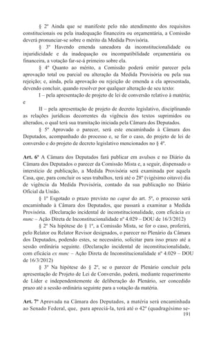 § 2º Ainda que se manifeste pelo não atendimento dos requisitos
constitucionais ou pela inadequação financeira ou orçamentária, a Comissão
deverá pronunciar-se sobre o mérito da Medida Provisória.
        § 3º Havendo emenda saneadora da inconstitucionalidade ou
injuridicidade e da inadequação ou incompatibilidade orçamentária ou
financeira, a votação far-se-á primeiro sobre ela.
        § 4º Quanto ao mérito, a Comissão poderá emitir parecer pela
aprovação total ou parcial ou alteração da Medida Provisória ou pela sua
rejeição; e, ainda, pela aprovação ou rejeição de emenda a ela apresentada,
devendo concluir, quando resolver por qualquer alteração de seu texto:
        I – pela apresentação de projeto de lei de conversão relativo à matéria;
e
        II – pela apresentação de projeto de decreto legislativo, disciplinando
as relações jurídicas decorrentes da vigência dos textos suprimidos ou
alterados, o qual terá sua tramitação iniciada pela Câmara dos Deputados.
        § 5º Aprovado o parecer, será este encaminhado à Câmara dos
Deputados, acompanhado do processo e, se for o caso, do projeto de lei de
conversão e do projeto de decreto legislativo mencionados no § 4º.

Art. 6º A Câmara dos Deputados fará publicar em avulsos e no Diário da
Câmara dos Deputados o parecer da Comissão Mista e, a seguir, dispensado o
interstício de publicação, a Medida Provisória será examinada por aquela
Casa, que, para concluir os seus trabalhos, terá até o 28º (vigésimo oitavo) dia
de vigência da Medida Provisória, contado da sua publicação no Diário
Oficial da União.
        § 1º Esgotado o prazo previsto no caput do art. 5º, o processo será
encaminhado à Câmara dos Deputados, que passará a examinar a Medida
Provisória. (Declaração incidental de inconstitucionalidade, com eficácia ex
nunc – Ação Direta de Inconstitucionalidade nº 4.029 – DOU de 16/3/2012)
        § 2º Na hipótese do § 1º, a Comissão Mista, se for o caso, proferirá,
pelo Relator ou Relator Revisor designados, o parecer no Plenário da Câmara
dos Deputados, podendo estes, se necessário, solicitar para isso prazo até a
sessão ordinária seguinte. (Declaração incidental de inconstitucionalidade,
com eficácia ex nunc – Ação Direta de Inconstitucionalidade nº 4.029 – DOU
de 16/3/2012)
        § 3º Na hipótese do § 2º, se o parecer de Plenário concluir pela
apresentação de Projeto de Lei de Conversão, poderá, mediante requerimento
de Líder e independentemente de deliberação do Plenário, ser concedido
prazo até a sessão ordinária seguinte para a votação da matéria.

Art. 7º Aprovada na Câmara dos Deputados, a matéria será encaminhada
ao Senado Federal, que, para apreciá-la, terá até o 42º (quadragésimo se-
                                                                      191
 