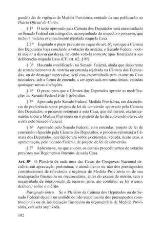 gundo) dia de vigência da Medida Provisória, contado da sua publicação no
Diário Oficial da União.
      § 1º  O texto aprovado pela Câmara dos Deputados será encaminhado
ao Senado Federal em autógrafos, acompanhado do respectivo processo, que
incluirá matéria eventualmente rejeitada naquela Casa.
      § 2 º  Esgotado o prazo previsto no caput do art. 6º, sem que a Câmara
dos Deputados haja concluído a votação da matéria, o Senado Federal pode-
rá iniciar a discussão dessa, devendo votá-la somente após finalizada a sua
deliberação naquela Casa (CF. art. 62, § 8º).
      § 3º  Havendo modificação no Senado Federal, ainda que decorrente
de restabelecimento de matéria ou emenda rejeitada na Câmara dos Deputa-
dos, ou de destaque supressivo, será esta encaminhada para exame na Casa
iniciadora, sob a forma de emenda, a ser apreciada em turno único, vedadas
quaisquer novas alterações.
      § 4º  O prazo para que a Câmara dos Deputados aprecie as modifica-
ções do Senado Federal é de 3 (três) dias.
      § 5º  Aprovada pelo Senado Federal Medida Provisória, em decorrên-
cia de preferência sobre projeto de lei de conversão aprovado pela Câmara
dos Deputados, o processo retornará a esta Casa, que deliberará, exclusiva-
mente, sobre a Medida Provisória ou o projeto de lei de conversão oferecido
a esta pelo Senado Federal.
      § 6º  Aprovado pelo Senado Federal, com emendas, projeto de lei de
conversão oferecido pela Câmara dos Deputados, o processo retornará à Câ-
mara dos Deputados, que deliberará sobre as emendas, vedada, neste caso, a
apresentação, pelo Senado Federal, de projeto de lei de conversão.
      § 7º  Aplicam-se, no que couber, os demais procedimentos de votação
previstos nos Regimentos Internos de cada Casa.

Art. 8º  O Plenário de cada uma das Casas do Congresso Nacional de-
cidirá, em apreciação preliminar, o atendimento ou não dos pressupostos
constitucionais de relevância e urgência de Medida Provisória ou de sua
inadequação financeira ou orçamentária, antes do exame de mérito, sem a
necessidade de interposição de recurso, para, ato contínuo, se for o caso,
deliberar sobre o mérito.
      Parágrafo único.  Se o Plenário da Câmara dos Deputados ou do Se-
nado Federal decidir no sentido do não atendimento dos pressupostos cons-
titucionais ou da inadequação financeira ou orçamentária da Medida Provi-
sória, esta será arquivada.

192
 