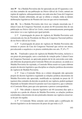 Art. 9º  Se a Medida Provisória não for apreciada em até 45 (quarenta e cin-
co) dias contados de sua publicação no Diário Oficial da União, entrará em
regime de urgência, subsequentemente, em cada uma das Casas do Congresso
Nacional, ficando sobrestadas, até que se ultime a votação, todas as demais
deliberações legislativas do Plenário da Casa em que estiver tramitando.

Art. 10.  Se a Medida Provisória não tiver sua votação encerrada nas 2
(duas) Casas do Congresso Nacional, no prazo de 60 (sessenta) dias de sua
publicação no Diário Oficial da União, estará automaticamente prorrogada
uma única vez a sua vigência por igual período.
     § 1º  A prorrogação do prazo de vigência de Medida Provisória será
comunicada em Ato do Presidente da Mesa do Congresso Nacional publica-
do no Diário Oficial da União.
     § 2º  A prorrogação do prazo de vigência de Medida Provisória não
restaura os prazos da Casa do Congresso Nacional que estiver em atraso,
prevalecendo a sequência e os prazos estabelecidos nos arts. 5º, 6º e 7º.

Art. 11.  Finalizado o prazo de vigência da Medida Provisória, inclusive o
seu prazo de prorrogação, sem a conclusão da votação pelas 2 (duas) Casas
do Congresso Nacional, ou aprovado projeto de lei de conversão com reda-
ção diferente da proposta pela Comissão Mista em seu parecer, ou ainda se a
Medida Provisória for rejeitada, a Comissão Mista reunir-se-á para elaborar
projeto de decreto legislativo que discipline as relações jurídicas decorrentes
da vigência de Medida Provisória.
      § 1º  Caso a Comissão Mista ou o relator designado não apresente
projeto de decreto legislativo regulando as relações jurídicas decorrentes de
Medida Provisória não apreciada, modificada ou rejeitada no prazo de 15
(quinze) dias contados da decisão ou perda de sua vigência, poderá qualquer
Deputado ou Senador oferecê-lo perante sua Casa respectiva, que o submete-
rá à Comissão Mista, para que esta apresente o parecer correspondente.
      § 2º  Não editado o decreto legislativo até 60 (sessenta) dias após a
rejeição ou a perda de eficácia de Medida Provisória, as relações jurídicas
constituídas e decorrentes de atos praticados durante sua vigência conservar-
se-ão por ela regidas.
     § 3º  A Comissão Mista somente será extinta após a publicação do
decreto legislativo ou do transcurso do prazo de que trata o § 2º.

                                                                           193
 