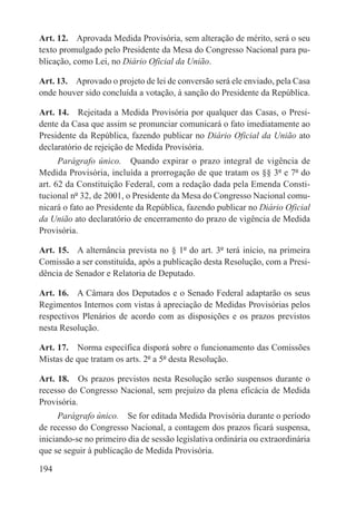 Art. 12.  Aprovada Medida Provisória, sem alteração de mérito, será o seu
texto promulgado pelo Presidente da Mesa do Congresso Nacional para pu-
blicação, como Lei, no Diário Oficial da União.

Art. 13.  Aprovado o projeto de lei de conversão será ele enviado, pela Casa
onde houver sido concluída a votação, à sanção do Presidente da República.

Art. 14.  Rejeitada a Medida Provisória por qualquer das Casas, o Presi-
dente da Casa que assim se pronunciar comunicará o fato imediatamente ao
Presidente da República, fazendo publicar no Diário Oficial da União ato
declaratório de rejeição de Medida Provisória.
      Parágrafo único.  Quando expirar o prazo integral de vigência de
Medida Provisória, incluída a prorrogação de que tratam os §§ 3º e 7º do
art. 62 da Constituição Federal, com a redação dada pela Emenda Consti-
tucional nº 32, de 2001, o Presidente da Mesa do Congresso Nacional comu-
nicará o fato ao Presidente da República, fazendo publicar no Diário Oficial
da União ato declaratório de encerramento do prazo de vigência de Medida
Provisória.

Art. 15.  A alternância prevista no § 1º do art. 3º terá início, na primeira
Comissão a ser constituída, após a publicação desta Resolução, com a Presi-
dência de Senador e Relatoria de Deputado.

Art. 16.  A Câmara dos Deputados e o Senado Federal adaptarão os seus
Regimentos Internos com vistas à apreciação de Medidas Provisórias pelos
respectivos Plenários de acordo com as disposições e os prazos previstos
nesta Resolução.

Art. 17.  Norma específica disporá sobre o funcionamento das Comissões
Mistas de que tratam os arts. 2º a 5º desta Resolução.

Art. 18.  Os prazos previstos nesta Resolução serão suspensos durante o
recesso do Congresso Nacional, sem prejuízo da plena eficácia de Medida
Provisória.
      Parágrafo único.  Se for editada Medida Provisória durante o período
de recesso do Congresso Nacional, a contagem dos prazos ficará suspensa,
iniciando-se no primeiro dia de sessão legislativa ordinária ou extraordinária
que se seguir à publicação de Medida Provisória.

194
 