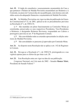 Art. 19.  O órgão de consultoria e assessoramento orçamentário da Casa a
que pertencer o Relator de Medida Provisória encaminhará aos Relatores e à
Comissão, no prazo de 5 (cinco) dias de sua publicação, nota técnica com sub-
sídios acerca da adequação financeira e orçamentária de Medida Provisória.

Art. 20.  Às Medidas Provisórias em vigor na data da publicação da Emen-
da Constitucional nº 32, de 2001, aplicar-se-ão os procedimentos previstos
na Resolução nº 1, de 1989-CN.
     § 1º  São mantidas em pleno funcionamento as Comissões Mistas já
constituídas, preservados os seus respectivos Presidentes, Vice-Presidentes
e Relatores, e designados Relatores Revisores, resguardada aos Líderes a
prerrogativa prevista no art. 5º do Regimento Comum.
     § 2º  São convalidadas todas as emendas apresentadas às edições ante-
riores de Medida Provisória.
     § 3º  São convalidados os pareceres já aprovados por Comissão Mista.

Art. 21.  Ao disposto nesta Resolução não se aplica o art. 142 do Regimen-
to Comum.

Art. 22.  Revoga-se a Resolução nº 1, de 1989-CN, prorrogando-se a sua
vigência apenas para os efeitos de que trata o art. 20.

Art. 23.  Esta Resolução entra em vigor na data de sua publicação.
     Congresso Nacional, em 8 de maio de 2002 – Senador Ramez Tebet,
Presidente do Senado Federal.(*)




(*)  Publicada no DSF de 9-5-2002.

                                                                         195
 