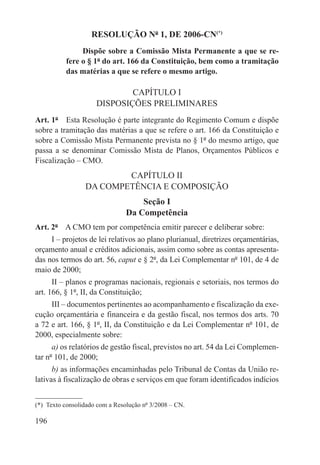 RESOLUÇÃO Nº 1, DE 2006-CN(*)
                Dispõe sobre a Comissão Mista Permanente a que se re-
           fere o § 1º do art. 166 da Constituição, bem como a tramitação
           das matérias a que se refere o mesmo artigo.

                              CAPÍTULO I
                      DISPOSIÇÕES PRELIMINARES
Art. 1º  Esta Resolução é parte integrante do Regimento Comum e dispõe
sobre a tramitação das matérias a que se refere o art. 166 da Constituição e
sobre a Comissão Mista Permanente prevista no § 1º do mesmo artigo, que
passa a se denominar Comissão Mista de Planos, Orçamentos Públicos e
Fiscalização – CMO.
                          CAPÍTULO II
                  DA COMPETÊNCIA E COMPOSIÇÃO
                                    Seção I
                                Da Competência
Art. 2º  A CMO tem por competência emitir parecer e deliberar sobre:
     I – projetos de lei relativos ao plano plurianual, diretrizes orçamentárias,
orçamento anual e créditos adicionais, assim como sobre as contas apresenta-
das nos termos do art. 56, caput e § 2º, da Lei Complementar nº 101, de 4 de
maio de 2000;
      II – planos e programas nacionais, regionais e setoriais, nos termos do
art. 166, § 1º, II, da Constituição;
     III – documentos pertinentes ao acompanhamento e fiscalização da exe-
cução orçamentária e financeira e da gestão fiscal, nos termos dos arts. 70
a 72 e art. 166, § 1º, II, da Constituição e da Lei Complementar nº 101, de
2000, especialmente sobre:
      a) os relatórios de gestão fiscal, previstos no art. 54 da Lei Complemen-
tar nº 101, de 2000;
      b) as informações encaminhadas pelo Tribunal de Contas da União re-
lativas à fiscalização de obras e serviços em que foram identificados indícios


(*)  Texto consolidado com a Resolução nº 3/2008 – CN.

196
 