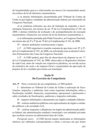 de irregularidades graves e relacionados em anexo à lei orçamentária anual,
nos termos da lei de diretrizes orçamentárias;
      c) as demais informações encaminhadas pelo Tribunal de Contas da
União ou por órgãos e entidades da administração federal, por intermédio do
Congresso Nacional;
      d) os relatórios referentes aos atos de limitação de empenho e movi-
mentação financeira, nos termos do art. 9º da Lei Complementar nº 101, de
2000, e demais relatórios de avaliação e de acompanhamento da execução
orçamentária e financeira, nos termos da lei de diretrizes orçamentárias; e
      e) as informações prestadas pelo Poder Executivo, ao Congresso Nacional,
nos termos dos §§ 4º e 5º do art. 9º da Lei Complementar nº 101, de 2000;
      IV – demais atribuições constitucionais e legais.
      § 1º  A CMO organizará a reunião conjunta de que trata o art. 9º, § 5º,
da Lei Complementar nº 101, de 2000, em articulação com as demais Comis-
sões Permanentes das Casas do Congresso Nacional.
      § 2º  A CMO poderá, para fins de observância do disposto no art. 17
da Lei Complementar nº 101, de 2000, observados os Regimentos Internos
de cada Casa, antes da votação nos respectivos plenários, ser ouvida acerca
da estimativa do custo e do impacto fiscal e orçamentário da aprovação de
projetos de lei e medidas provisórias em tramitação.

                               Seção II
                     Do Exercício da Competência

Art. 3º  Para o exercício da sua competência, a CMO poderá:
      I – determinar ao Tribunal de Contas da União a realização de fisca-
lizações, inspeções e auditorias, bem como requisitar informações sobre a
fiscalização contábil, financeira, orçamentária, operacional e patrimonial e
sobre resultados de fiscalizações, auditorias e inspeções realizadas;
      II – requerer informações e documentos aos órgãos e entidades federais;
      III – realizar audiências públicas com representantes de órgãos e entida-
des públicas e da sociedade civil;
      IV – realizar inspeções e diligências em órgãos da administração públi-
ca federal, das administrações estadual e municipal e em entidades privadas
que recebam recursos ou administrem bens da União.
      Parágrafo único.  A CMO deverá manter atualizadas as informações
relativas aos subtítulos correspondentes a obras e serviços em que foram

                                                                           197
 