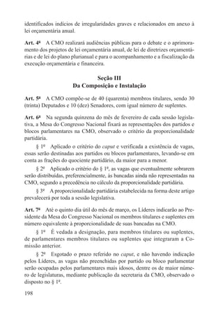 identificados indícios de irregularidades graves e relacionados em anexo à
lei orçamentária anual.

Art. 4º  A CMO realizará audiências públicas para o debate e o aprimora-
mento dos projetos de lei orçamentária anual, de lei de diretrizes orçamentá-
rias e de lei do plano plurianual e para o acompanhamento e a fiscalização da
execução orçamentária e financeira.

                            Seção III
                     Da Composição e Instalação

Art. 5º  A CMO compõe-se de 40 (quarenta) membros titulares, sendo 30
(trinta) Deputados e 10 (dez) Senadores, com igual número de suplentes.

Art. 6º  Na segunda quinzena do mês de fevereiro de cada sessão legisla-
tiva, a Mesa do Congresso Nacional fixará as representações dos partidos e
blocos parlamentares na CMO, observado o critério da proporcionalidade
partidária.
      § 1º  Aplicado o critério do caput e verificada a existência de vagas,
essas serão destinadas aos partidos ou blocos parlamentares, levando-se em
conta as frações do quociente partidário, da maior para a menor.
      § 2º  Aplicado o critério do § 1º, as vagas que eventualmente sobrarem
serão distribuídas, preferencialmente, às bancadas ainda não representadas na
CMO, segundo a precedência no cálculo da proporcionalidade partidária.
      § 3º  A proporcionalidade partidária estabelecida na forma deste artigo
prevalecerá por toda a sessão legislativa.

Art. 7º  Até o quinto dia útil do mês de março, os Líderes indicarão ao Pre-
sidente da Mesa do Congresso Nacional os membros titulares e suplentes em
número equivalente à proporcionalidade de suas bancadas na CMO.
     § 1º  É vedada a designação, para membros titulares ou suplentes,
de parlamentares membros titulares ou suplentes que integraram a Co-
missão anterior.
     § 2º  Esgotado o prazo referido no caput, e não havendo indicação
pelos Líderes, as vagas não preenchidas por partido ou bloco parlamentar
serão ocupadas pelos parlamentares mais idosos, dentre os de maior núme-
ro de legislaturas, mediante publicação da secretaria da CMO, observado o
disposto no § 1º.

198
 