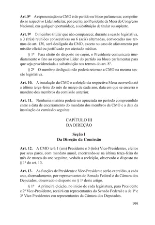 Art. 8º  A representação na CMO é do partido ou bloco parlamentar, competin-
do ao respectivo Líder solicitar, por escrito, ao Presidente da Mesa do Congresso
Nacional, em qualquer oportunidade, a substituição de titular ou suplente.

Art. 9º  O membro titular que não comparecer, durante a sessão legislativa,
a 3 (três) reuniões consecutivas ou 6 (seis) alternadas, convocadas nos ter-
mos do art. 130, será desligado da CMO, exceto no caso de afastamento por
missão oficial ou justificado por atestado médico.
      § 1º  Para efeito do disposto no caput, o Presidente comunicará ime-
diatamente o fato ao respectivo Líder do partido ou bloco parlamentar para
que seja providenciada a substituição nos termos do art. 8°.
      § 2º  O membro desligado não poderá retornar a CMO na mesma ses-
são legislativa.

Art. 10.  A instalação da CMO e a eleição da respectiva Mesa ocorrerão até
a última terça-feira do mês de março de cada ano, data em que se encerra o
mandato dos membros da comissão anterior.

Art. 11.  Nenhuma matéria poderá ser apreciada no período compreendido
entre a data de encerramento do mandato dos membros da CMO e a data da
instalação da comissão seguinte.

                               CAPÍTULO III
                               DA DIREÇÃO

                                 Seção I
                         Da Direção da Comissão

Art. 12.  A CMO terá 1 (um) Presidente e 3 (três) Vice-Presidentes, eleitos
por seus pares, com mandato anual, encerrando-se na última terça-feira do
mês de março do ano seguinte, vedada a reeleição, observado o disposto no
§ 1º do art. 13.

Art. 13.  As funções de Presidente e Vice-Presidente serão exercidas, a cada
ano, alternadamente, por representantes do Senado Federal e da Câmara dos
Deputados, observado o disposto no § 1o deste artigo.
      § 1º  A primeira eleição, no início de cada legislatura, para Presidente
e 2º Vice-Presidente, recairá em representantes do Senado Federal e a de 1º e
3º Vice-Presidentes em representantes da Câmara dos Deputados.

                                                                             199
 