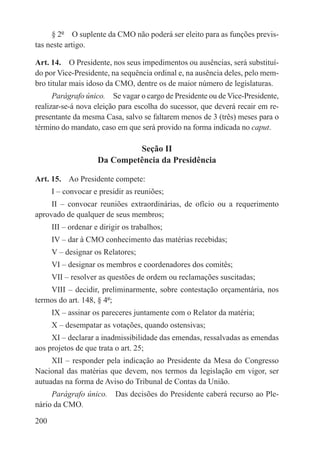 § 2º  O suplente da CMO não poderá ser eleito para as funções previs-
tas neste artigo.

Art. 14.  O Presidente, nos seus impedimentos ou ausências, será substituí-
do por Vice-Presidente, na sequência ordinal e, na ausência deles, pelo mem-
bro titular mais idoso da CMO, dentre os de maior número de legislaturas.
      Parágrafo único.  Se vagar o cargo de Presidente ou de Vice-Presidente,
realizar-se-á nova eleição para escolha do sucessor, que deverá recair em re-
presentante da mesma Casa, salvo se faltarem menos de 3 (três) meses para o
término do mandato, caso em que será provido na forma indicada no caput.

                              Seção II
                     Da Competência da Presidência

Art. 15.  Ao Presidente compete:
      I – convocar e presidir as reuniões;
     II – convocar reuniões extraordinárias, de ofício ou a requerimento
aprovado de qualquer de seus membros;
      III – ordenar e dirigir os trabalhos;
      IV – dar à CMO conhecimento das matérias recebidas;
      V – designar os Relatores;
      VI – designar os membros e coordenadores dos comitês;
      VII – resolver as questões de ordem ou reclamações suscitadas;
    VIII – decidir, preliminarmente, sobre contestação orçamentária, nos
termos do art. 148, § 4º;
      IX – assinar os pareceres juntamente com o Relator da matéria;
      X – desempatar as votações, quando ostensivas;
     XI – declarar a inadmissibilidade das emendas, ressalvadas as emendas
aos projetos de que trata o art. 25;
     XII – responder pela indicação ao Presidente da Mesa do Congresso
Nacional das matérias que devem, nos termos da legislação em vigor, ser
autuadas na forma de Aviso do Tribunal de Contas da União.
     Parágrafo único.  Das decisões do Presidente caberá recurso ao Ple-
nário da CMO.

200
 