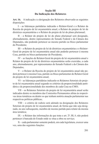 Seção III
                       Da Indicação dos Relatores

Art. 16.  A indicação e a designação dos Relatores observarão as seguintes
disposições:
      I – as lideranças partidárias indicarão o Relator-Geral e o Relator da
Receita do projeto de lei orçamentária anual, o Relator do projeto de lei de
diretrizes orçamentárias e o Relator do projeto de lei do plano plurianual;
      II – o Relator do projeto de lei do plano plurianual será designado,
alternadamente, dentre representantes do Senado Federal e da Câmara dos
Deputados, não podendo pertencer ao mesmo partido ou bloco parlamentar
do Presidente;
      III – o Relator do projeto de lei de diretrizes orçamentárias e o Relator-
Geral do projeto de lei orçamentária anual não poderão pertencer à mesma
Casa, partido ou bloco parlamentar do Presidente;
      IV – as funções de Relator-Geral do projeto de lei orçamentária anual e
Relator do projeto de lei de diretrizes orçamentárias serão exercidas, a cada
ano, alternadamente, por representantes do Senado Federal e da Câmara dos
Deputados;
      V – o Relator da Receita do projeto de lei orçamentária anual não po-
derá pertencer à mesma Casa, partido ou bloco parlamentar do Relator-Geral
do projeto de lei orçamentária anual;
      VI – as lideranças partidárias indicarão os Relatores Setoriais do proje-
to de lei orçamentária anual segundo os critérios da proporcionalidade parti-
dária e da proporcionalidade dos membros de cada Casa na CMO;
      VII – os Relatores Setoriais do projeto de lei orçamentária anual serão
indicados dentre os membros das Comissões Permanentes afetas às respecti-
vas áreas temáticas ou dentre os que tenham notória atuação parlamentar nas
respectivas políticas públicas;
      VIII – o critério de rodízio será adotado na designação dos Relatores
Setoriais do projeto de lei orçamentária anual, de forma que não seja desig-
nado, no ano subsequente, membro de mesmo partido para relator da mesma
área temática;
      IX – o Relator das informações de que trata o art. 2º, III, b, não poderá
pertencer à bancada do Estado onde se situa a obra ou serviço;
      X – cada parlamentar somente poderá, em cada legislatura, exercer uma
vez, uma das seguintes funções:

                                                                            201
 