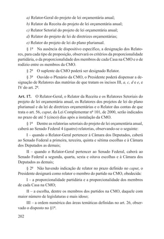 a) Relator-Geral do projeto de lei orçamentária anual;
      b) Relator da Receita do projeto de lei orçamentária anual;
      c) Relator Setorial do projeto de lei orçamentária anual;
      d) Relator do projeto de lei de diretrizes orçamentárias;
      e) Relator do projeto de lei do plano plurianual.
      § 1º  Na ausência de dispositivo específico, a designação dos Relato-
res, para cada tipo de proposição, observará os critérios da proporcionalidade
partidária, o da proporcionalidade dos membros de cada Casa na CMO e o de
rodízio entre os membros da CMO.
      § 2º  O suplente da CMO poderá ser designado Relator.
     § 3º  Ouvido o Plenário da CMO, o Presidente poderá dispensar a de-
signação de Relatores das matérias de que tratam os incisos III, a, c, d e e, e
IV do art. 2º.

Art. 17.  O Relator-Geral, o Relator da Receita e os Relatores Setoriais do
projeto de lei orçamentária anual, os Relatores dos projetos de lei do plano
plurianual e da lei de diretrizes orçamentárias e o Relator das contas de que
trata o art. 56, caput, da Lei Complementar nº 101, de 2000, serão indicados
no prazo de até 5 (cinco) dias após a instalação da CMO.
     § 1º  Dentre as relatorias setoriais do projeto de lei orçamentária anual,
caberá ao Senado Federal 4 (quatro) relatorias, observando-se o seguinte:
     I – quando o Relator-Geral pertencer à Câmara dos Deputados, caberá
ao Senado Federal a primeira, terceira, quinta e sétima escolhas e à Câmara
dos Deputados as demais;
    II – quando o Relator-Geral pertencer ao Senado Federal, caberá ao
Senado Federal a segunda, quarta, sexta e oitava escolhas e à Câmara dos
Deputados as demais;
     § 2º  Não havendo indicação de relator no prazo definido no caput, o
Presidente designará como relator o membro do partido na CMO, obedecida:
     I – a proporcionalidade partidária e a proporcionalidade dos membros
de cada Casa na CMO;
    II – a escolha, dentre os membros dos partidos na CMO, daquele com
maior número de legislaturas e mais idoso;
    III – a ordem numérica das áreas temáticas definidas no art. 26, obser-
vado o disposto no §1º.

202
 