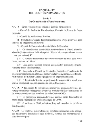 CAPITULO IV
                  DOS COMITÊS PERMANENTES

                               Seção I
                  Da Constituição e Funcionamento

Art. 18.  Serão constituídos os seguintes comitês permanentes:
     I – Comitê de Avaliação, Fiscalização e Controle da Execução Orça-
mentária;
     II – Comitê de Avaliação da Receita;
     III – Comitê de Avaliação das Informações sobre Obras e Serviços com
Indícios de Irregularidades Graves;
     IV – Comitê de Exame da Admissibilidade de Emendas.
     § 1º  Os comitês serão constituídos por no mínimo 5 (cinco) e no má-
ximo 10 (dez) membros, indicados pelos Líderes, não computados os relato-
res de que trata o § 4º.
     § 2º  O número de membros de cada comitê será definido pelo Presi-
dente, ouvidos os Líderes.
     § 3º  Cada comitê contará com um coordenador, escolhido obrigato-
riamente dentre seus membros.
     § 4º  Integrarão o Comitê de Avaliação, Controle e Fiscalização da
Execução Orçamentária, além dos membros efetivos designados, os Relato-
res Setoriais e o Relator-Geral do projeto de lei orçamentária anual.
     § 5º  O Relator da Receita do projeto de lei orçamentária anual inte-
grará e coordenará o comitê previsto no inciso II do caput.

Art. 19.  A designação do conjunto dos membros e coordenadores dos co-
mitês permanentes obedecerá ao critério da proporcionalidade partidária e ao
da proporcionalidade dos membros de cada Casa na CMO.
     § 1º  Os membros e coordenadores dos comitês serão designados no
prazo de até 5 (cinco) dias após a instalação da CMO.
     § 2º  O suplente na CMO poderá ser designado membro ou coordena-
dor de comitê.

Art. 20.  Os relatórios elaborados pelos comitês permanentes serão aprova-
dos pela maioria absoluta dos seus membros, cabendo aos coordenadores o
voto de desempate.

                                                                        203
 