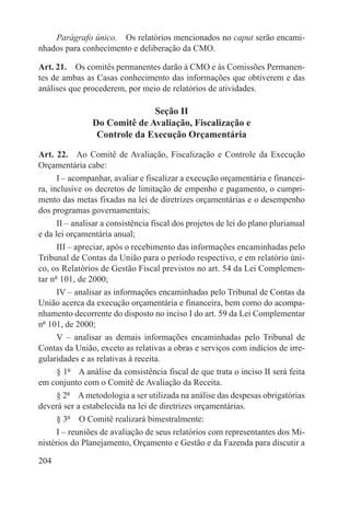Parágrafo único.  Os relatórios mencionados no caput serão encami-
nhados para conhecimento e deliberação da CMO.

Art. 21.  Os comitês permanentes darão à CMO e às Comissões Permanen-
tes de ambas as Casas conhecimento das informações que obtiverem e das
análises que procederem, por meio de relatórios de atividades.

                              Seção II
                Do Comitê de Avaliação, Fiscalização e
                 Controle da Execução Orçamentária

Art. 22.  Ao Comitê de Avaliação, Fiscalização e Controle da Execução
Orçamentária cabe:
      I – acompanhar, avaliar e fiscalizar a execução orçamentária e financei-
ra, inclusive os decretos de limitação de empenho e pagamento, o cumpri-
mento das metas fixadas na lei de diretrizes orçamentárias e o desempenho
dos programas governamentais;
      II – analisar a consistência fiscal dos projetos de lei do plano plurianual
e da lei orçamentária anual;
      III – apreciar, após o recebimento das informações encaminhadas pelo
Tribunal de Contas da União para o período respectivo, e em relatório úni-
co, os Relatórios de Gestão Fiscal previstos no art. 54 da Lei Complemen-
tar nº 101, de 2000;
      IV – analisar as informações encaminhadas pelo Tribunal de Contas da
União acerca da execução orçamentária e financeira, bem como do acompa-
nhamento decorrente do disposto no inciso I do art. 59 da Lei Complementar
nº 101, de 2000;
      V – analisar as demais informações encaminhadas pelo Tribunal de
Contas da União, exceto as relativas a obras e serviços com indícios de irre-
gularidades e as relativas à receita.
      § 1º  A análise da consistência fiscal de que trata o inciso II será feita
em conjunto com o Comitê de Avaliação da Receita.
      § 2º  A metodologia a ser utilizada na análise das despesas obrigatórias
deverá ser a estabelecida na lei de diretrizes orçamentárias.
      § 3º  O Comitê realizará bimestralmente:
      I – reuniões de avaliação de seus relatórios com representantes dos Mi-
nistérios do Planejamento, Orçamento e Gestão e da Fazenda para discutir a

204
 