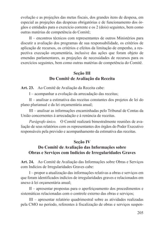 evolução e as projeções das metas fiscais, dos grandes itens de despesa, em
especial as projeções das despesas obrigatórias e de funcionamento dos ór-
gãos e entidades para o exercício corrente e os 2 (dois) seguintes, bem como
outras matérias de competência do Comitê;
     II – encontros técnicos com representantes de outros Ministérios para
discutir a avaliação dos programas de sua responsabilidade, os critérios de
aplicação de recursos, os critérios e efeitos da limitação de empenho, a res-
pectiva execução orçamentária, inclusive das ações que foram objeto de
emendas parlamentares, as projeções de necessidades de recursos para os
exercícios seguintes, bem como outras matérias de competência do Comitê.

                             Seção III
                  Do Comitê de Avaliação da Receita

Art. 23.  Ao Comitê de Avaliação da Receita cabe:
     I – acompanhar a evolução da arrecadação das receitas;
     II – analisar a estimativa das receitas constantes dos projetos de lei do
plano plurianual e da lei orçamentária anual;
     III – analisar as informações encaminhadas pelo Tribunal de Contas da
União concernentes à arrecadação e à renúncia de receitas.
     Parágrafo único.  O Comitê realizará bimestralmente reuniões de ava-
liação de seus relatórios com os representantes dos órgãos do Poder Executivo
responsáveis pela previsão e acompanhamento da estimativa das receitas.

                           Seção IV
        Do Comitê de Avaliação das Informações sobre
    Obras e Serviços com Indícios de Irregularidades Graves

Art. 24.  Ao Comitê de Avaliação das Informações sobre Obras e Serviços
com Indícios de Irregularidades Graves cabe:
     I – propor a atualização das informações relativas a obras e serviços em
que foram identificados indícios de irregularidades graves e relacionados em
anexo à lei orçamentária anual;
     II – apresentar propostas para o aperfeiçoamento dos procedimentos e
sistemáticas relacionadas com o controle externo das obras e serviços;
     III – apresentar relatório quadrimestral sobre as atividades realizadas
pela CMO no período, referentes à fiscalização de obras e serviços suspen-

                                                                          205
 