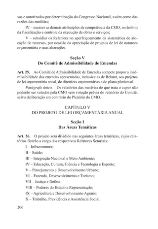 sos e autorizados por determinação do Congresso Nacional, assim como das
razões das medidas;
      IV – exercer as demais atribuições de competência da CMO, no âmbito
da fiscalização e controle da execução de obras e serviços;
      V – subsidiar os Relatores no aperfeiçoamento da sistemática de alo-
cação de recursos, por ocasião da apreciação de projetos de lei de natureza
orçamentária e suas alterações.

                            Seção V
             Do Comitê de Admissibilidade de Emendas

Art. 25.  Ao Comitê de Admissibilidade de Emendas compete propor a inad-
missibilidade das emendas apresentadas, inclusive as de Relator, aos projetos
de lei orçamentária anual, de diretrizes orçamentárias e do plano plurianual.
      Parágrafo único.  Os relatórios das matérias de que trata o caput não
poderão ser votados pela CMO sem votação prévia do relatório do Comitê,
salvo deliberação em contrário do Plenário da CMO.

                       CAPÍTULO V
         DO PROJETO DE LEI ORÇAMENTÁRIA ANUAL

                                Seção I
                          Das Áreas Temáticas

Art. 26.  O projeto será dividido nas seguintes áreas temáticas, cujos rela-
tórios ficarão a cargo dos respectivos Relatores Setoriais:
     I – Infraestrutura;
     II – Saúde;
     III – Integração Nacional e Meio Ambiente;
     IV – Educação, Cultura, Ciência e Tecnologia e Esporte;
     V – Planejamento e Desenvolvimento Urbano;
     VI – Fazenda, Desenvolvimento e Turismo;
     VII – Justiça e Defesa;
     VIII – Poderes do Estado e Representação;
     IX – Agricultura e Desenvolvimento Agrário;
     X – Trabalho, Previdência e Assistência Social.

206
 