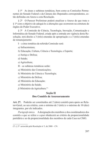 § 1º  As áreas e subáreas temáticas, bem como as Comissões Perma-
nentes do Senado Federal e da Câmara dos Deputados correspondentes, es-
tão definidas em Anexo a esta Resolução.
     § 2º  O Parecer Preliminar poderá atualizar o Anexo de que trata o
§ 1º com o objetivo de adequá-lo a alterações que ocorrerem na estrutura de
órgãos do Poder Executivo.
     § 3º  A Comissão de Ciência, Tecnologia, Inovação, Comunicação e
Informática do Senado Federal, criada após a entrada em vigência desta Re-
solução, terá direito a 3 (três) emendas de apropriação e a 3 (três) emendas
de remanejamento:
     I – a área temática da referida Comissão será:
     a) Infraestrutura;
     b) Educação, Cultura, Ciência e Tecnologia, e Esporte;
     c) Justiça e Defesa;
     d) Saúde;
     e) Agricultura;
     II – as subáreas temáticas serão:
     a) Ministério das Comunicações;
     b) Ministério da Ciência e Tecnologia;
     c) Ministério da Defesa;
     d) Ministério da Educação;
     e) Ministério da Saúde;
     f) Ministério da Agricultura.(*)
                                 Seção II
                       Dos Comitês de Assessoramento

Art. 27.  Poderão ser constituídos até 2 (dois) comitês para apoio ao Rela-
tor-Geral, ao seu critério, com o mínimo de 3 (três) e o máximo de 10 (dez)
integrantes, por ele indicados.
     Parágrafo único.  A designação dos membros e dos coordenadores dos
comitês a que se refere o caput obedecerá ao critério da proporcionalidade
partidária e ao da proporcionalidade dos membros de cada Casa na CMO.


(*)  § 3º  acrescido pela Resolução no 3, de 2008 – CN.

                                                                        207
 