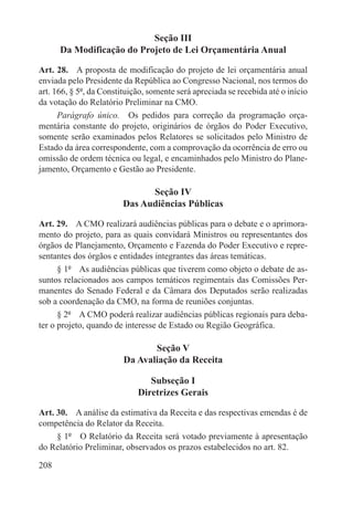 Seção III
      Da Modificação do Projeto de Lei Orçamentária Anual

Art. 28.  A proposta de modificação do projeto de lei orçamentária anual
enviada pelo Presidente da República ao Congresso Nacional, nos termos do
art. 166, § 5º, da Constituição, somente será apreciada se recebida até o início
da votação do Relatório Preliminar na CMO.
      Parágrafo único.  Os pedidos para correção da programação orça-
mentária constante do projeto, originários de órgãos do Poder Executivo,
somente serão examinados pelos Relatores se solicitados pelo Ministro de
Estado da área correspondente, com a comprovação da ocorrência de erro ou
omissão de ordem técnica ou legal, e encaminhados pelo Ministro do Plane-
jamento, Orçamento e Gestão ao Presidente.

                               Seção IV
                         Das Audiências Públicas

Art. 29.  A CMO realizará audiências públicas para o debate e o aprimora-
mento do projeto, para as quais convidará Ministros ou representantes dos
órgãos de Planejamento, Orçamento e Fazenda do Poder Executivo e repre-
sentantes dos órgãos e entidades integrantes das áreas temáticas.
      § 1º  As audiências públicas que tiverem como objeto o debate de as-
suntos relacionados aos campos temáticos regimentais das Comissões Per-
manentes do Senado Federal e da Câmara dos Deputados serão realizadas
sob a coordenação da CMO, na forma de reuniões conjuntas.
      § 2º  A CMO poderá realizar audiências públicas regionais para deba-
ter o projeto, quando de interesse de Estado ou Região Geográfica.

                                Seção V
                         Da Avaliação da Receita

                                Subseção I
                             Diretrizes Gerais

Art. 30.  A análise da estimativa da Receita e das respectivas emendas é de
competência do Relator da Receita.
     § 1º  O Relatório da Receita será votado previamente à apresentação
do Relatório Preliminar, observados os prazos estabelecidos no art. 82.

208
 