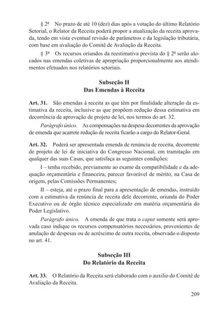§ 2º  No prazo de até 10 (dez) dias após a votação do último Relatório
Setorial, o Relator da Receita poderá propor a atualização da receita aprova-
da, tendo em vista eventual revisão de parâmetros e da legislação tributária,
com base em avaliação do Comitê de Avaliação da Receita.
    § 3º  Os recursos oriundos da reestimativa prevista do § 2º serão alo-
cados nas emendas coletivas de apropriação proporcionalmente aos atendi-
mentos efetuados nos relatórios setoriais.

                             Subseção II
                        Das Emendas à Receita

Art. 31.  São emendas à receita as que têm por finalidade alteração da es-
timativa da receita, inclusive as que propõem redução dessa estimativa em
decorrência de aprovação de projeto de lei, nos termos do art. 32.
     Parágrafo único.  As compensações na despesa decorrentes da aprovação
de emenda que acarrete redução de receita ficarão a cargo do Relator-Geral.

Art. 32.  Poderá ser apresentada emenda de renúncia de receita, decorrente
de projeto de lei de iniciativa do Congresso Nacional, em tramitação em
qualquer das suas Casas, que satisfaça as seguintes condições:
     I – tenha recebido, previamente ao exame da compatibilidade e da ade-
quação orçamentária e financeira, parecer favorável de mérito, na Casa de
origem, pelas Comissões Permanentes;
    II – esteja, até o prazo final para a apresentação de emendas, instruído
com a estimativa da renúncia de receita dele decorrente, oriunda do Poder
Executivo ou de órgão técnico especializado em matéria orçamentária do
Poder Legislativo.
     Parágrafo único.  A emenda de que trata o caput somente será apro-
vada caso indique os recursos compensatórios necessários, provenientes de
anulação de despesas ou de acréscimo de outra receita, observado o disposto
no art. 41.

                            Subseção III
                        Do Relatório da Receita

Art. 33.  O Relatório da Receita será elaborado com o auxilio do Comitê de
Avaliação da Receita.

                                                                         209
 