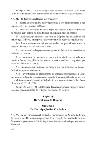 Parágrafo único.  A metodologia a ser utilizada na análise da estimati-
va da Receita deverá ser a estabelecida na lei de diretrizes orçamentárias.

Art. 34.  O Relatório da Receita deverá conter:
    I – exame da conjuntura macroeconômica e do endividamento e seu
impacto sobre as finanças públicas;
     II – análise da evolução da arrecadação das receitas e da sua estimativa
no projeto, com ênfase na metodologia e nos parâmetros utilizados;
     III – avaliação, em separado. das receitas próprias das entidades da ad-
ministração indireta, em especial as pertencentes às agências reguladoras;
     IV – demonstrativo das receitas reestimadas, comparando-as com as do
projeto, classificadas por natureza e fonte;
     V – demonstrativo das propostas de pareceres às emendas à receita e de
renúncia de receitas;
     VI – o montante de eventuais recursos adicionais decorrentes da rees-
timativa das receitas, discriminando as variações positivas e negativas por
natureza e fonte de recursos;
     VII – indicação dos montantes de despesa a serem reduzidos no Parecer
Preliminar, quando necessário;
     VIII – a verificação do atendimento às normas constitucionais e legais
pertinentes à Receita, especialmente quanto à compatibilidade do projeto
com a lei do plano plurianual, a lei de diretrizes orçamentárias e a Lei Com-
plementar nº 101, de 2000.
    Parágrafo único.  O Relatório da Receita não poderá propor o cance-
lamento, parcial ou total, de dotações constantes do projeto.

                              Seção VI
                       Da Avaliação da Despesa

                              Subseção I
                    Da Participação das Comissões

Art. 35.  A participação das Comissões Permanentes do Senado Federal e
da Câmara dos Deputados no processo de apreciação do projeto dar-se-á na
forma do disposto no art. 90 do Regimento Comum e das disposições desta
Resolução.

210
 
