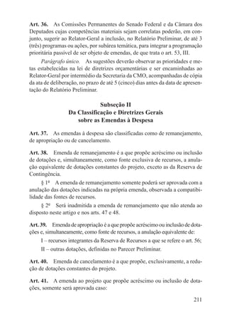 Art. 36.  As Comissões Permanentes do Senado Federal e da Câmara dos
Deputados cujas competências materiais sejam correlatas poderão, em con-
junto, sugerir ao Relator-Geral a inclusão, no Relatório Preliminar, de até 3
(três) programas ou ações, por subárea temática, para integrar a programação
prioritária passível de ser objeto de emendas, de que trata o art. 53, III.
     Parágrafo único.  As sugestões deverão observar as prioridades e me-
tas estabelecidas na lei de diretrizes orçamentárias e ser encaminhadas ao
Relator-Geral por intermédio da Secretaria da CMO, acompanhadas de cópia
da ata de deliberação, no prazo de até 5 (cinco) dias antes da data de apresen-
tação do Relatório Preliminar.

                             Subseção II
                 Da Classificação e Diretrizes Gerais
                    sobre as Emendas à Despesa

Art. 37.  As emendas à despesa são classificadas como de remanejamento,
de apropriação ou de cancelamento.

Art. 38.  Emenda de remanejamento é a que propõe acréscimo ou inclusão
de dotações e, simultaneamente, como fonte exclusiva de recursos, a anula-
ção equivalente de dotações constantes do projeto, exceto as da Reserva de
Contingência.
     § 1º  A emenda de remanejamento somente poderá ser aprovada com a
anulação das dotações indicadas na própria emenda, observada a compatibi-
lidade das fontes de recursos.
     § 2º  Será inadmitida a emenda de remanejamento que não atenda ao
disposto neste artigo e nos arts. 47 e 48.

Art. 39.  Emenda de apropriação é a que propõe acréscimo ou inclusão de dota-
ções e, simultaneamente, como fonte de recursos, a anulação equivalente de:
     I – recursos integrantes da Reserva de Recursos a que se refere o art. 56;
     II – outras dotações, definidas no Parecer Preliminar.

Art. 40.  Emenda de cancelamento é a que propõe, exclusivamente, a redu-
ção de dotações constantes do projeto.

Art. 41.  A emenda ao projeto que propõe acréscimo ou inclusão de dota-
ções, somente será aprovada caso:

                                                                           211
 