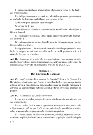 I – seja compatível com a lei do plano plurianual e com a lei de diretri-
zes orçamentárias;
     II – indique os recursos necessários, admitidos apenas os provenientes
de anulação de despesas, excluídas as que incidam sobre:
     a) dotações para pessoal e seus encargos;
     b) serviço da dívida;
     c) transferências tributárias constitucionais para Estados, Municípios e
Distrito Federal;
     III – não seja constituída de várias ações que devam ser objeto de emen-
das distintas; e
     IV – não contrarie as normas desta Resolução, bem como as previamen-
te aprovadas pela CMO.
     Parágrafo único.  Somente será aprovada emenda que proponha anu-
lação de despesa mencionada nas alíneas do inciso II quando se referir à
correção de erros ou omissões.

Art. 42.  A emenda ao projeto não será aprovada em valor superior ao soli-
citado, ressalvados os casos de remanejamento entre emendas individuais de
mesmo autor, observado o limite global previsto no art. 52, II, i.

                             Subseção III
                       Das Emendas de Comissão

Art. 43.  As Comissões Permanentes do Senado Federal e da Câmara dos
Deputados, relacionadas em Anexo a esta Resolução, cujas competências
estejam direta e materialmente relacionadas à área de atuação pertinente à
estrutura da administração pública federal, poderão apresentar emendas ao
projeto.

Art. 44.  As emendas de Comissão deverão:
     I – ser apresentadas juntamente com a ata da reunião que decidiu por
sua apresentação;
     II – ter caráter institucional e representar interesse nacional, observado
o disposto no art. 47, incisos II a V, vedada a destinação a entidades privadas,
salvo se contemplarem programação constante do projeto;
     III – conter, na sua justificação, elementos, critérios e fórmulas que de-
terminem a aplicação dos recursos, em função da população beneficiada pela

212
 