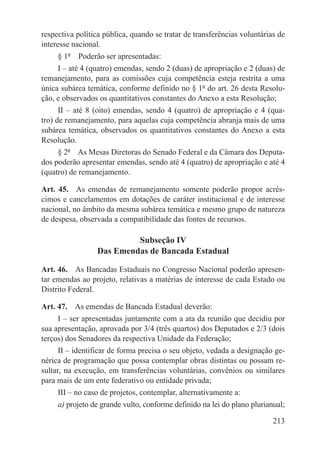 respectiva política pública, quando se tratar de transferências voluntárias de
interesse nacional.
     § 1º  Poderão ser apresentadas:
     I – até 4 (quatro) emendas, sendo 2 (duas) de apropriação e 2 (duas) de
remanejamento, para as comissões cuja competência esteja restrita a uma
única subárea temática, conforme definido no § 1º do art. 26 desta Resolu-
ção, e observados os quantitativos constantes do Anexo a esta Resolução;
      II – até 8 (oito) emendas, sendo 4 (quatro) de apropriação e 4 (qua-
tro) de remanejamento, para aquelas cuja competência abranja mais de uma
subárea temática, observados os quantitativos constantes do Anexo a esta
Resolução.
     § 2º  As Mesas Diretoras do Senado Federal e da Câmara dos Deputa-
dos poderão apresentar emendas, sendo até 4 (quatro) de apropriação e até 4
(quatro) de remanejamento.

Art. 45.  As emendas de remanejamento somente poderão propor acrés-
cimos e cancelamentos em dotações de caráter institucional e de interesse
nacional, no âmbito da mesma subárea temática e mesmo grupo de natureza
de despesa, observada a compatibilidade das fontes de recursos.

                          Subseção IV
                 Das Emendas de Bancada Estadual

Art. 46.  As Bancadas Estaduais no Congresso Nacional poderão apresen-
tar emendas ao projeto, relativas a matérias de interesse de cada Estado ou
Distrito Federal.

Art. 47.  As emendas de Bancada Estadual deverão:
     I – ser apresentadas juntamente com a ata da reunião que decidiu por
sua apresentação, aprovada por 3/4 (três quartos) dos Deputados e 2/3 (dois
terços) dos Senadores da respectiva Unidade da Federação;
      II – identificar de forma precisa o seu objeto, vedada a designação ge-
nérica de programação que possa contemplar obras distintas ou possam re-
sultar, na execução, em transferências voluntárias, convênios ou similares
para mais de um ente federativo ou entidade privada;
     III – no caso de projetos, contemplar, alternativamente a:
     a) projeto de grande vulto, conforme definido na lei do plano plurianual;

                                                                          213
 