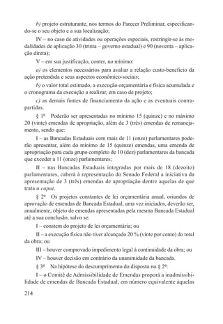 b) projeto estruturante, nos termos do Parecer Preliminar, especifican-
do-se o seu objeto e a sua localização;
     IV – no caso de atividades ou operações especiais, restringir-se às mo-
dalidades de aplicação 30 (trinta – governo estadual) e 90 (noventa – aplica-
ção direta);
      V – em sua justificação, conter, no mínimo:
     a) os elementos necessários para avaliar a relação custo-beneficio da
ação pretendida e seus aspectos econômico-sociais;
     b) o valor total estimado, a execução orçamentária e física acumulada e
o cronograma da execução a realizar, em caso de projeto;
     c) as demais fontes de financiamento da ação e as eventuais contra-
partidas.
     § 1º  Poderão ser apresentadas no mínimo 15 (quinze) e no máximo
20 (vinte) emendas de apropriação, além de 3 (três) emendas de remaneja-
mento, sendo que:
     I – as Bancadas Estaduais com mais de 11 (onze) parlamentares pode-
rão apresentar, além do mínimo de 15 (quinze) emendas, uma emenda de
apropriação para cada grupo completo de 10 (dez) parlamentares da bancada
que exceder a 11 (onze) parlamentares;
      II – nas Bancadas Estaduais integradas por mais de 18 (dezoito)
parlamentares, caberá à representação do Senado Federal a iniciativa da
apresentação de 3 (três) emendas de apropriação dentre aquelas de que
trata o caput.
      § 2º  Os projetos constantes de lei orçamentária anual, oriundos de
aprovação de emendas de Bancada Estadual, uma vez iniciados, deverão ser,
anualmente, objeto de emendas apresentadas pela mesma Bancada Estadual
até a sua conclusão, salvo se:
      I – constem do projeto de lei orçamentária; ou
     II – a execução física não tiver alcançado 20 % (vinte por cento) do total
da obra; ou
      III – houver comprovado impedimento legal à continuidade da obra; ou
      IV – houver decisão em contrário da unanimidade da bancada.
      § 3º  Na hipótese do descumprimento do disposto no § 2º:
     I – o Comitê de Admissibilidade de Emendas proporá a inadmissibi-
lidade de emendas de Bancada Estadual, em número equivalente àquelas

214
 