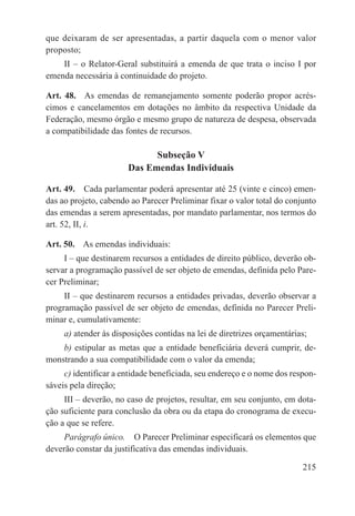 que deixaram de ser apresentadas, a partir daquela com o menor valor
proposto;
    II – o Relator-Geral substituirá a emenda de que trata o inciso I por
emenda necessária à continuidade do projeto.

Art. 48.  As emendas de remanejamento somente poderão propor acrés-
cimos e cancelamentos em dotações no âmbito da respectiva Unidade da
Federação, mesmo órgão e mesmo grupo de natureza de despesa, observada
a compatibilidade das fontes de recursos.

                             Subseção V
                       Das Emendas Individuais

Art. 49.  Cada parlamentar poderá apresentar até 25 (vinte e cinco) emen-
das ao projeto, cabendo ao Parecer Preliminar fixar o valor total do conjunto
das emendas a serem apresentadas, por mandato parlamentar, nos termos do
art. 52, II, i.

Art. 50.  As emendas individuais:
     I – que destinarem recursos a entidades de direito público, deverão ob-
servar a programação passível de ser objeto de emendas, definida pelo Pare-
cer Preliminar;
     II – que destinarem recursos a entidades privadas, deverão observar a
programação passível de ser objeto de emendas, definida no Parecer Preli-
minar e, cumulativamente:
     a) atender às disposições contidas na lei de diretrizes orçamentárias;
    b) estipular as metas que a entidade beneficiária deverá cumprir, de-
monstrando a sua compatibilidade com o valor da emenda;
     c) identificar a entidade beneficiada, seu endereço e o nome dos respon-
sáveis pela direção;
     III – deverão, no caso de projetos, resultar, em seu conjunto, em dota-
ção suficiente para conclusão da obra ou da etapa do cronograma de execu-
ção a que se refere.
     Parágrafo único.  O Parecer Preliminar especificará os elementos que
deverão constar da justificativa das emendas individuais.

                                                                         215
 