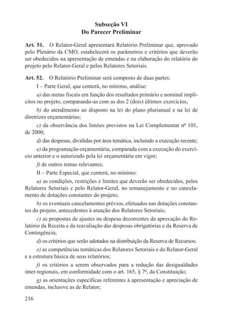 Subseção VI
                          Do Parecer Preliminar

Art. 51.  O Relator-Geral apresentará Relatório Preliminar que, aprovado
pelo Plenário da CMO, estabelecerá os parâmetros e critérios que deverão
ser obedecidos na apresentação de emendas e na elaboração do relatório do
projeto pelo Relator-Geral e pelos Relatores Setoriais.

Art. 52.  O Relatório Preliminar será composto de duas partes:
      I – Parte Geral, que conterá, no mínimo, análise:
      a) das metas fiscais em função dos resultados primário e nominal implí-
citos no projeto, comparando-as com as dos 2 (dois) últimos exercícios;
      b) do atendimento ao disposto na lei do plano plurianual e na lei de
diretrizes orçamentárias;
      c) da observância dos limites previstos na Lei Complementar nº 101,
de 2000;
      d) das despesas, divididas por área temática, incluindo a execução recente;
      e) da programação orçamentária, comparada com a execução do exercí-
cio anterior e o autorizado pela lei orçamentária em vigor;
      f) de outros temas relevantes;
      II – Parte Especial, que conterá, no mínimo:
      a) as condições, restrições e limites que deverão ser obedecidos, pelos
Relatores Setoriais e pelo Relator-Geral, no remanejamento e no cancela-
mento de dotações constantes do projeto;
      b) os eventuais cancelamentos prévios, efetuados nas dotações constan-
tes do projeto, antecedentes à atuação dos Relatores Setoriais;
      c) as propostas de ajustes na despesa decorrentes da aprovação do Re-
latório da Receita e da reavaliação das despesas obrigatórias e da Reserva de
Contingência;
      d) os critérios que serão adotados na distribuição da Reserva de Recursos;
      e) as competências temáticas dos Relatores Setoriais e do Relator-Geral
e a estrutura básica de seus relatórios;
      f) os critérios a serem observados para a redução das desigualdades
inter-regionais, em conformidade com o art. 165, § 7º, da Constituição;
      g) as orientações específicas referentes à apresentação e apreciação de
emendas, inclusive as de Relator;

216
 