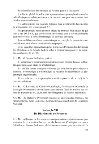h) a classificação das emendas de Relator quanto à finalidade;
      i) o limite global de valor para apresentação e aprovação de emendas
individuais por mandato parlamentar, bem como a origem dos recursos des-
tinados a seu atendimento;
      j) o valor mínimo por Bancada Estadual para atendimento das emendas
de apropriação, nos termos do art. 57;
      k) a programação passível de ser objeto de emendas individuais de que
trata o art. 50, I e II, que deverá estar relacionada com o desenvolvimento
econômico-social e com a implantação de políticas públicas;
      I) as medidas saneadoras necessárias para a correção de eventuais erros,
omissões ou inconsistências detectadas no projeto;
      m) as sugestões apresentadas pelas Comissões Permanentes da Câmara
dos Deputados e do Senado Federal sobre a programação passível de emen-
das, nos termos do art. 36.

Art. 53.  O Parecer Preliminar poderá:
      I – determinar o remanejamento de dotações em nível de função, subfun-
ção, programa, ação, órgão ou área temática;
      II – definir outras alterações e limites que contribuam para adequar a
estrutura, a composição e a distribuição de recursos às necessidades da pro-
gramação orçamentária;
      III – estabelecer a programação prioritária passível de ser objeto de
emendas coletivas.

Art. 54.  O Relatório do Comitê de Avaliação, Fiscalização e Controle da
Execução Orçamentária que analisar a consistência fiscal do projeto, nos ter-
mos do disposto no art. 22, II, será parte integrante do Parecer Preliminar.

Art. 55.  Ao Relatório Preliminar poderão ser apresentadas emendas, por
parlamentares e pelas Comissões Permanentes das duas Casas do Congresso
Nacional.

                             Subseção VII
                      Da Distribuição de Recursos

Art. 56.  A Reserva de Recursos será composta dos eventuais recursos pro-
venientes da reestimativa das receitas, da Reserva de Contingência e outros
definidos no Parecer Preliminar, deduzidos os recursos para atendimento de

                                                                          217
 