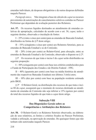 emendas individuais, de despesas obrigatórias e de outras despesas definidas
naquele Parecer.
     Parágrafo único.  Não integram a base de cálculo do caput os recursos
provenientes de autorizações de cancelamentos seletivos contidas no Parecer
Preliminar que dependam de avaliação posterior dos Relatores.

Art. 57.  Os recursos líquidos destinados ao atendimento de emendas co-
letivas de apropriação, calculados de acordo com o art. 56, caput, terão o
seguinte destino, observada a vinculação de fontes:
      I – 25% (vinte e cinco por cento) para as emendas de Bancada Estadual,
distribuídos na forma do § Iº deste artigo;
    II – 55% (cinqüenta e cinco por cento) aos Relatores Setoriais, para as
emendas de Bancada Estadual e as de Comissão;
    III – 20% (vinte por cento) ao Relator-Geral, para alocação, entre as
emendas de Bancada Estadual e de Comissão, observado o disposto no § 2º.
     § lº  Os recursos de que trata o inciso I do caput serão distribuídos na
seguinte proporção:
     I – 50% (cinquenta por cento) com base nos critérios estabelecidos para
o Fundo de Participação dos Estados e do Distrito Federal – FPE;
    II – 40% (quarenta por cento) com base na média histórica de atendi-
mento das respectivas Bancadas Estaduais nos últimos 3 (três) anos;
     III – 10% (dez por cento) com base na população residente estimada
pelo IBGE.
      § 2º  O Relator-Geral, na distribuição dos recursos de que trata o inci-
so III do caput, assegurará que o montante de recursos destinado ao atendi-
mento de emendas de Comissão não seja inferior a 15% (quinze por cento)
do total dos recursos líquidos de que trata o caput deste artigo.

                          Subseção VIII
                 Das Disposições Gerais sobre as
              Competências e Atribuições dos Relatores

Art. 58.  O Relator-Geral e os Relatores Setoriais observarão, na elabora-
ção de seus relatórios, os limites e critérios fixados no Parecer Preliminar,
vedada a utilização, na aprovação de emendas. De quaisquer fontes que não
tenham sido autorizadas naquele Parecer.

218
 