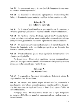 Art. 59.  As propostas de parecer às emendas de Relator deverão ter o mes-
mo valor da emenda apresentada.

Art. 60.  As modificações introduzidas à programação orçamentária pelos
Relatores dependerão da apresentação e publicação da respectiva emenda.

                              Subseção IX
                         Dos Relatores Setoriais

Art. 61.  Os Relatores Setoriais utilizarão, para atendimento de emendas co-
letivas de apropriação, as fontes de recursos definidas no Parecer Preliminar.

Art. 62.  Os Relatores Setoriais debaterão o projeto nas Comissões Perma-
nentes, antes da apresentação de seus relatórios, observadas as áreas temáticas
correspondentes, podendo ser convidados representantes da sociedade civil.

Art. 63.  Os membros das Comissões Permanentes do Senado Federal e da
Câmara dos Deputados serão convidados para participar da discussão dos
relatórios setoriais pertinentes.

Art. 64.  O Relator Setorial que, no prazo regimental, não apresentar o seu
relatório, será destituído.
     Parágrafo único.  Ocorrendo o previsto no caput, a programação or-
çamentária da respectiva área temática e as emendas a ela apresentadas serão
apreciadas exclusivamente pelo Relator-Geral.

                              Subseção X
                            Do Relator-Geral

Art. 65.  A apreciação da Reserva de Contingência e do texto da lei será de
responsabilidade do Relator-Geral.

Art. 66.  O Relator-Geral poderá propor, em seu relatório, acréscimos e
cancelamentos aos valores aprovados para as emendas coletivas de apro-
priação nos pareceres setoriais, utilizando as fontes de recursos definidas no
Parecer Preliminar.
     Parágrafo único.  O cancelamento de que trata o caput não poderá
ser superior a 10% (dez por cento) do valor aprovado para cada emenda no
Parecer Setorial.

                                                                           219
 