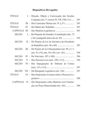 Dispositivos Revogados

TÍTULO	             I	  –  Direção, Objeto e Convocação das Sessões
		   Conjuntas (art. 1º, incisos IV, VII, VIII e X ) .....                              291
TÍTULO	           III	  –  Das Comissões Mistas (art. 9º, § 3º ) ...............        291
TÍTULO	           IV	  –  Da Ordem dos Trabalhos .................................      291
  CAPÍTULO	 III	  –  Das Matérias Legislativas ................................         291
     SEÇÃO	         I	  –  Da Proposta de Emenda à Constituição (arts. 72
		   a 84 e parágrafo único do art. 85) ....................                            292
     SEÇÃO	        II	  –  Do Projeto de Lei de Iniciativa do Presidente
		   da República (arts. 86 a 88) .............................                         293
     SEÇÃO	       III	  –  Do Projeto de Lei Orçamentária (art. 90, § 1 º;
		   arts. 91 e 92; arts. 94 a 98 e art. 101) ...............                           294
     SEÇÃO	       IV	  –  Do Veto (arts. 107 e 108) .................................   296
     SEÇÃO	        V	  –  Dos Decretos-Leis (arts. 109 a 112) . ...............         296
     SEÇÃO	       VI	  –  Das Impugnações do Tribunal de Contas
		   (arts. 113 a 115) . ..............................................                 297
     SEÇÃO	 VII	  –  Da Delegação Legislativa (art. 126) ................               297
TÍTULO	           VI	  –  Das Disposições Comuns sobre o Processo Le-
		   gislativo . ..........................................................             298
  CAPÍTULO	 II	  –  Das Disposições sobre Matérias com Tramita-
		   ção em Prazo Determinado (art. 141) ..............                                 298
 