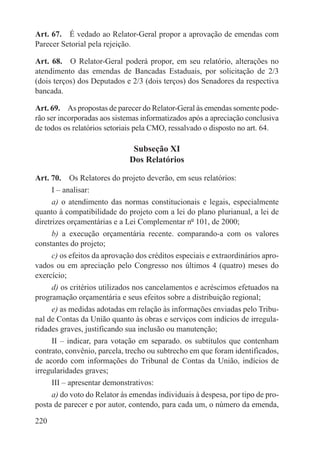 Art. 67.  É vedado ao Relator-Geral propor a aprovação de emendas com
Parecer Setorial pela rejeição.

Art. 68.  O Relator-Geral poderá propor, em seu relatório, alterações no
atendimento das emendas de Bancadas Estaduais, por solicitação de 2/3
(dois terços) dos Deputados e 2/3 (dois terços) dos Senadores da respectiva
bancada.

Art. 69.  As propostas de parecer do Relator-Geral às emendas somente pode-
rão ser incorporadas aos sistemas informatizados após a apreciação conclusiva
de todos os relatórios setoriais pela CMO, ressalvado o disposto no art. 64.

                               Subseção XI
                              Dos Relatórios

Art. 70.  Os Relatores do projeto deverão, em seus relatórios:
      I – analisar:
      a) o atendimento das normas constitucionais e legais, especialmente
quanto à compatibilidade do projeto com a lei do plano plurianual, a lei de
diretrizes orçamentárias e a Lei Complementar nº 101, de 2000;
      b) a execução orçamentária recente. comparando-a com os valores
constantes do projeto;
      c) os efeitos da aprovação dos créditos especiais e extraordinários apro-
vados ou em apreciação pelo Congresso nos últimos 4 (quatro) meses do
exercício;
      d) os critérios utilizados nos cancelamentos e acréscimos efetuados na
programação orçamentária e seus efeitos sobre a distribuição regional;
      e) as medidas adotadas em relação às informações enviadas pelo Tribu-
nal de Contas da União quanto às obras e serviços com indícios de irregula-
ridades graves, justificando sua inclusão ou manutenção;
      II – indicar, para votação em separado. os subtítulos que contenham
contrato, convênio, parcela, trecho ou subtrecho em que foram identificados,
de acordo com informações do Tribunal de Contas da União, indícios de
irregularidades graves;
      III – apresentar demonstrativos:
      a) do voto do Relator às emendas individuais à despesa, por tipo de pro-
posta de parecer e por autor, contendo, para cada um, o número da emenda,

220
 