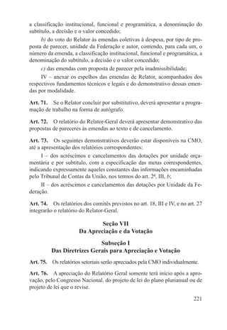 a classificação institucional, funcional e programática, a denominação do
subtítulo, a decisão e o valor concedido;
     b) do voto do Relator às emendas coletivas à despesa, por tipo de pro-
posta de parecer, unidade da Federação e autor, contendo, para cada um, o
número da emenda, a classificação institucional, funcional e programática, a
denominação do subtítulo, a decisão e o valor concedido;
     c) das emendas com proposta de parecer pela inadmissibilidade;
     IV – anexar os espelhos das emendas de Relator, acompanhados dos
respectivos fundamentos técnicos e legais e do demonstrativo dessas emen-
das por modalidade.

Art. 71.  Se o Relator concluir por substitutivo, deverá apresentar a progra-
mação de trabalho na forma de autógrafo.

Art. 72.  O relatório do Relator-Geral deverá apresentar demonstrativo das
propostas de pareceres às emendas ao texto e de cancelamento.

Art. 73.  Os seguintes demonstrativos deverão estar disponíveis na CMO,
até a apresentação dos relatórios correspondentes:
      I – dos acréscimos e cancelamentos das dotações por unidade orça-
mentária e por subtítulo, com a especificação das metas correspondentes,
indicando expressamente aqueles constantes das informações encaminhadas
pelo Tribunal de Contas da União, nos termos do art. 2º, III, b;
      II – dos acréscimos e cancelamentos das dotações por Unidade da Fe-
deração.

Art. 74.  Os relatórios dos comitês previstos no art. 18, III e IV, e no art. 27
integrarão o relatório do Relator-Geral.

                              Seção VII
                      Da Apreciação e da Votação
                            Subseção I
          Das Diretrizes Gerais para Apreciação e Votação
Art. 75.  Os relatórios setoriais serão apreciados pela CMO individualmente.
Art. 76.  A apreciação do Relatório Geral somente terá início após a apro-
vação, pelo Congresso Nacional. do projeto de lei do plano plurianual ou de
projeto de lei que o revise.

                                                                            221
 