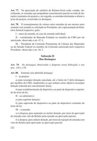 Art. 77.  Na apreciação do relatório do Relator-Geral serão votadas, ini-
cialmente, as emendas que proponham cancelamento parcial ou total de do-
tações constantes do projeto e, em seguida, as emendas destinadas a alterar o
texto do projeto, ressalvados os destaques.

Art. 78.  O remanejamento de valores entre emendas de um mesmo autor
somente será acatado se solicitado ao Presidente, até a apresentação do Rela-
tório Setorial respectivo, pelo:
      I – autor da emenda, no caso de emenda individual;
      II – coordenador de Bancada Estadual ou membro da CMO por ele
autorizado. observado o art. 47, I;
      III – Presidente de Comissão Permanente da Câmara dos Deputados
ou do Senado Federal ou membro da Comissão autorizado pelo respectivo
Presidente. observado o art. 44, I.

                              Subseção II
                             Dos Destaques

Art. 79.  Os destaques observarão o disposto nesta Subseção e nos
arts. 138 e 139.

Art. 80.  Somente será admitido destaque:
     I – ao projeto:
     a) para recompor dotação cancelada, até o limite de 3 (três) destaques
por membro da CMO, inadmitidos os que tenham como objetivo recompor
dotação reduzida por cancelamento linear;
     b) para restabelecimento de dispositivo ou parte de dispositivo suprimi-
do do texto da lei;
     II – ao substitutivo:
     a) para suprimir dotação;
     b) para supressão de dispositivo ou parte de dispositivo constante do
texto da lei;
     III – à emenda:
     a) à despesa, para aumentar ou incluir dotação, por meio de aprovação
de emenda com voto do Relator pela rejeição ou aprovação parcial;
     b) à despesa. para reduzir dotação, por meio de rejeição de emenda com
voto do Relator pela aprovação ou aprovação parcial;

222
 