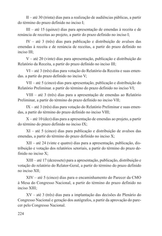 II – até 30 (trinta) dias para a realização de audiências públicas, a partir
do término do prazo definido no inciso I;
     III – até 15 (quinze) dias para apresentação de emendas à receita e de
renúncia de receitas ao projeto, a partir do prazo definido no inciso I;
     IV – até 3 (três) dias para publicação e distribuição de avulsos das
emendas à receita e de renúncia de receitas, a partir do prazo definido no
inciso III;
     V – até 20 (vinte) dias para apresentação, publicação e distribuição do
Relatório da Receita, a partir do prazo definido no inciso III;
      VI – até 3 (três) dias para votação do Relatório da Receita e suas emen-
das. a partir do prazo definido no inciso V;
     VII – até 5 (cinco) dias para apresentação, publicação e distribuição do
Relatório Preliminar. a partir do término do prazo definido no inciso VI;
     VIII – até 3 (três) dias para a apresentação de emendas ao Relatório
Preliminar, a partir do término do prazo definido no inciso VII;
      IX – até 3 (três) dias para votação do Relatório Preliminar e suas emen-
das, a partir do término do prazo definido no inciso VIII;
     X – até 10 (dez) dias para a apresentação de emendas ao projeto, a partir
do término do prazo definido no inciso IX;
    XI – até 5 (cinco) dias para publicação e distribuição de avulsos das
emendas, a partir do término do prazo definido no inciso X;
      XII – até 24 (vinte e quatro) dias para a apresentação, publicação, dis-
tribuição e votação dos relatórios setoriais, a partir do término do prazo de-
finido no inciso X;
     XIII – até 17 (dezessete) para a apresentação, publicação, distribuição e
votação do relatório do Relator-Geral, a partir do término do prazo definido
no inciso XlI;
     XIV – até 5 (cinco) dias para o encaminhamento do Parecer da CMO
à Mesa do Congresso Nacional, a partir do término do prazo definido no
inciso XIII;
     XV – até 3 (três) dias para a implantação das decisões do Plenário do
Congresso Nacional e geração dos autógrafos, a partir da aprovação do pare-
cer pelo Congresso Nacional.

224
 