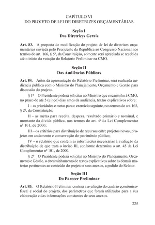 CAPÍTULO VI
   DO PROJETO DE LEI DE DIRETRIZES ORÇAMENTÁRIAS

                                 Seção I
                           Das Diretrizes Gerais

Art. 83.  A proposta de modificação do projeto de lei de diretrizes orça-
mentárias enviada pelo Presidente da República ao Congresso Nacional nos
termos do art. 166, § 5º, da Constituição, somente será apreciada se recebida
até o início da votação do Relatório Preliminar na CMO.

                                 Seção II
                          Das Audiências Públicas
Art. 84.  Antes da apresentação do Relatório Preliminar, será realizada au-
diência pública com o Ministro do Planejamento, Orçamento e Gestão para
discussão do projeto.
      § 1º  O Presidente poderá solicitar ao Ministro que encaminhe à CMO,
no prazo de até 5 (cinco) dias antes da audiência, textos explicativos sobre:
      I – as prioridades e metas para o exercício seguinte, nos termos do art. 165,
§ 2º, da Constituição;
      II – as metas para receita, despesa, resultado primário e nominal, e
montante da dívida pública, nos termos do art. 4º da Lei Complementar
nº 101, de 2000;
      III – os critérios para distribuição de recursos entre projetos novos, pro-
jetos em andamento e conservação do patrimônio público;
      IV – o relatório que contém as informações necessárias à avaliação da
distribuição de que trata o inciso III, conforme determina o art. 45 da Lei
Complementar nº 101, de 2000.
      § 2º  O Presidente poderá solicitar ao Ministro do Planejamento, Orça-
mento e Gestão, o encaminhamento de textos explicativos sobre as demais ma-
térias pertinentes ao conteúdo do projeto e seus anexos, a pedido do Relator.

                                 Seção III
                           Do Parecer Preliminar
Art. 85.  O Relatório Preliminar conterá a avaliação do cenário econômico-
fiscal e social do projeto, dos parâmetros que foram utilizados para a sua
elaboração e das informações constantes de seus anexos.

                                                                              225
 