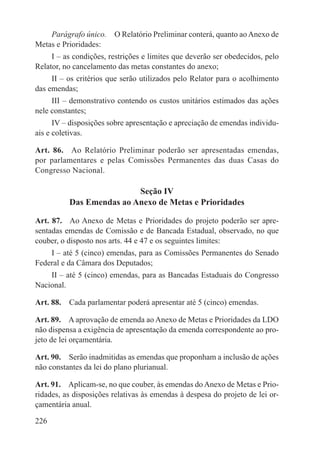 Parágrafo único.  O Relatório Preliminar conterá, quanto ao Anexo de
Metas e Prioridades:
     I – as condições, restrições e limites que deverão ser obedecidos, pelo
Relator, no cancelamento das metas constantes do anexo;
     II – os critérios que serão utilizados pelo Relator para o acolhimento
das emendas;
     III – demonstrativo contendo os custos unitários estimados das ações
nele constantes;
      IV – disposições sobre apresentação e apreciação de emendas individu-
ais e coletivas.

Art. 86.  Ao Relatório Preliminar poderão ser apresentadas emendas,
por parlamentares e pelas Comissões Permanentes das duas Casas do
Congresso Nacional.

                          Seção IV
          Das Emendas ao Anexo de Metas e Prioridades

Art. 87.  Ao Anexo de Metas e Prioridades do projeto poderão ser apre-
sentadas emendas de Comissão e de Bancada Estadual, observado, no que
couber, o disposto nos arts. 44 e 47 e os seguintes limites:
    I – até 5 (cinco) emendas, para as Comissões Permanentes do Senado
Federal e da Câmara dos Deputados;
    II – até 5 (cinco) emendas, para as Bancadas Estaduais do Congresso
Nacional.

Art. 88.  Cada parlamentar poderá apresentar até 5 (cinco) emendas.

Art. 89.  A aprovação de emenda ao Anexo de Metas e Prioridades da LDO
não dispensa a exigência de apresentação da emenda correspondente ao pro-
jeto de lei orçamentária.

Art. 90.  Serão inadmitidas as emendas que proponham a inclusão de ações
não constantes da lei do plano plurianual.

Art. 91.  Aplicam-se, no que couber, às emendas do Anexo de Metas e Prio-
ridades, as disposições relativas às emendas à despesa do projeto de lei or-
çamentária anual.

226
 