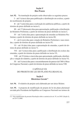 Seção V
                                     Dos Prazos

Art. 92.  Na tramitação do projeto serão observados os seguintes prazos:
     I – até 5 (cinco) dias para publicação e distribuição em avulsos, a partir
do recebimento do projeto;
     II – até 7 (sete) dias para a realização de audiências públicas, a partir do
término do prazo definido no inciso I;
    III – até 17 (dezessete) dias para apresentação, publicação e distribuição
do Relatório Preliminar, a partir do término do prazo definido no inciso I;
     IV – até 3 (três) dias para a apresentação de emendas ao Relatório Pre-
liminar, a partir do término do prazo definido no inciso III;
      V – até 6 (seis) dias para votação do Relatório Preliminar e suas emen-
das, a partir do término do prazo definido no inciso IV;
    VI – até 10 (dez) dias para a apresentação de emendas, a partir do tér-
mino do prazo definido no inciso V;
    VII – até 5 (cinco) dias para a publicação e distribuição de avulsos das
emendas, a partir do término do prazo definido no inciso VI;
     VIII – até 35 (trinta e cinco) dias para apresentação, publicação, distribui-
ção e votação do relatório, a partir do término do prazo definido no inciso VI;
    IX – até 5 (cinco) dias para o encaminhamento do parecer da CMO à Mesa
do Congresso Nacional, a partir do término do prazo definido no inciso VIII.

                       CAPÍTULO VII
          DO PROJETO DE LEI DO PLANO PLURIANUAL

                                      Seção I
                                Diretrizes Gerais(*)

Art. 94.  O relatório do projeto será elaborado por um único Relator.

Art. 95.  A proposta de modificação do projeto de lei do plano plurianual
enviada pelo Presidente da República ao Congresso Nacional nos termos do


(*)  Veja republicação da presente Resolução sobre a ausência do art. 93, no DOU (Seção I),
     em 28-12-2006.

                                                                                      227
 