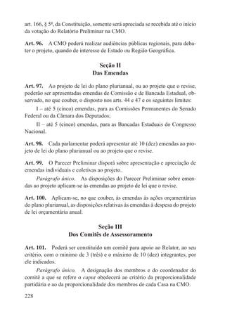 art. 166, § 5º, da Constituição, somente será apreciada se recebida até o início
da votação do Relatório Preliminar na CMO.

Art. 96.  A CMO poderá realizar audiências públicas regionais, para deba-
ter o projeto, quando de interesse de Estado ou Região Geográfica.

                                 Seção II
                               Das Emendas

Art. 97.  Ao projeto de lei do plano plurianual, ou ao projeto que o revise,
poderão ser apresentadas emendas de Comissão e de Bancada Estadual, ob-
servado, no que couber, o disposto nos arts. 44 e 47 e os seguintes limites:
    I – até 5 (cinco) emendas, para as Comissões Permanentes do Senado
Federal ou da Câmara dos Deputados;
    II – até 5 (cinco) emendas, para as Bancadas Estaduais do Congresso
Nacional.

Art. 98.  Cada parlamentar poderá apresentar até 10 (dez) emendas ao pro-
jeto de lei do plano plurianual ou ao projeto que o revise.

Art. 99.  O Parecer Preliminar disporá sobre apresentação e apreciação de
emendas individuais e coletivas ao projeto.
     Parágrafo único.  As disposições do Parecer Preliminar sobre emen-
das ao projeto aplicam-se às emendas ao projeto de lei que o revise.

Art. 100.  Aplicam-se, no que couber, às emendas às ações orçamentárias
do plano plurianual, as disposições relativas às emendas à despesa do projeto
de lei orçamentária anual.

                              Seção III
                    Dos Comitês de Assessoramento

Art. 101.  Poderá ser constituído um comitê para apoio ao Relator, ao seu
critério, com o mínimo de 3 (três) e o máximo de 10 (dez) integrantes, por
ele indicados.
     Parágrafo único.  A designação dos membros e do coordenador do
comitê a que se refere o caput obedecerá ao critério da proporcionalidade
partidária e ao da proporcionalidade dos membros de cada Casa na CMO.

228
 